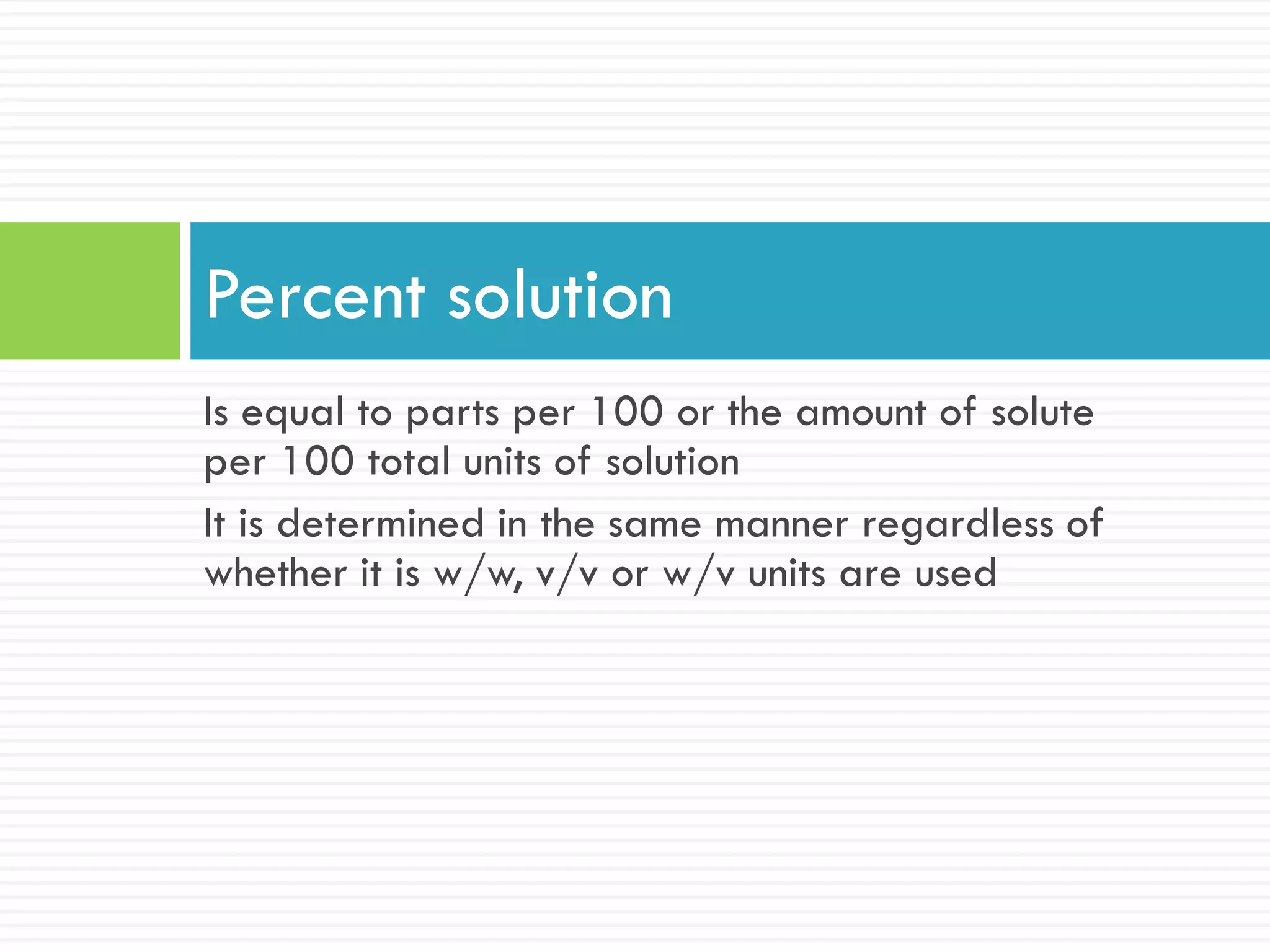 Is equal to parts per 100 or the amount of solute
per 100 total units of solution
It is determined in the same manner regardless of
whether it is w/w, v/v or w/v units are used
Percent solution
 