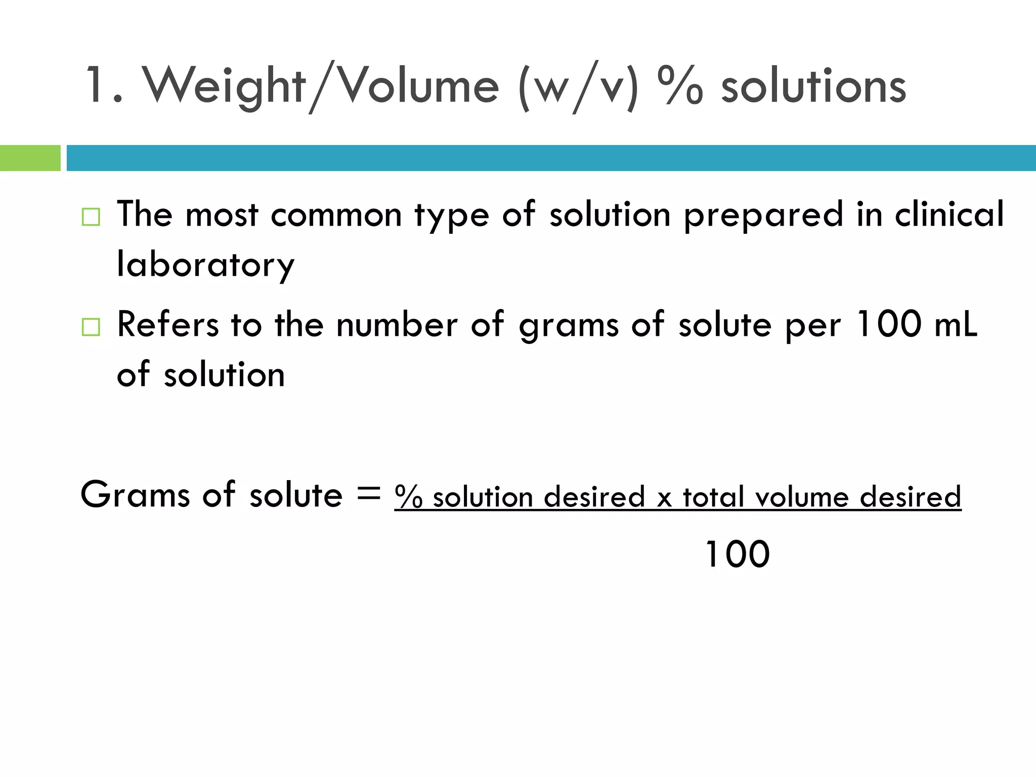 1. Weight/Volume (w/v) % solutions
 The most common type of solution prepared in clinical
laboratory
 Refers to the number of grams of solute per 100 mL
of solution
Grams of solute = % solution desired x total volume desired
100
 