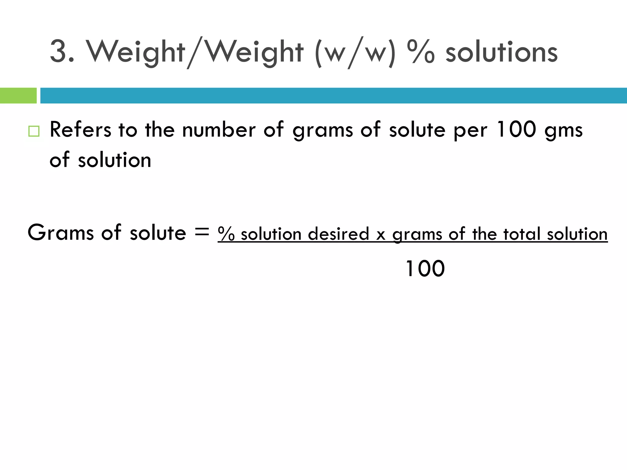 3. Weight/Weight (w/w) % solutions
 Refers to the number of grams of solute per 100 gms
of solution
Grams of solute = % solution desired x grams of the total solution
100
 