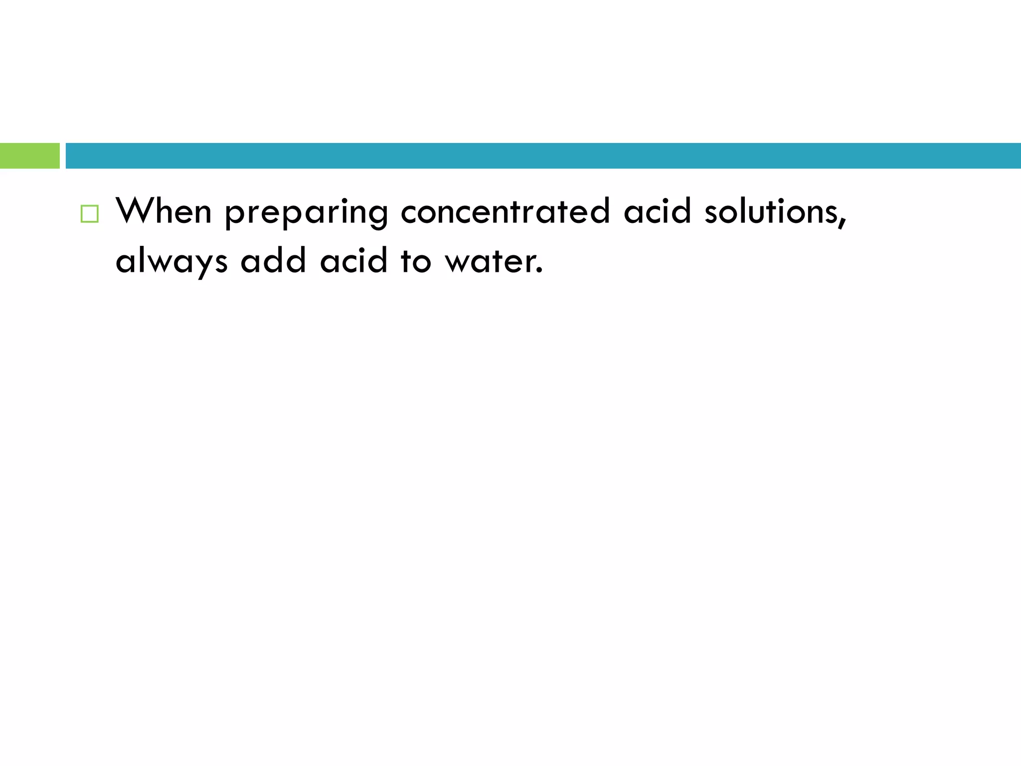  When preparing concentrated acid solutions,
always add acid to water.
 