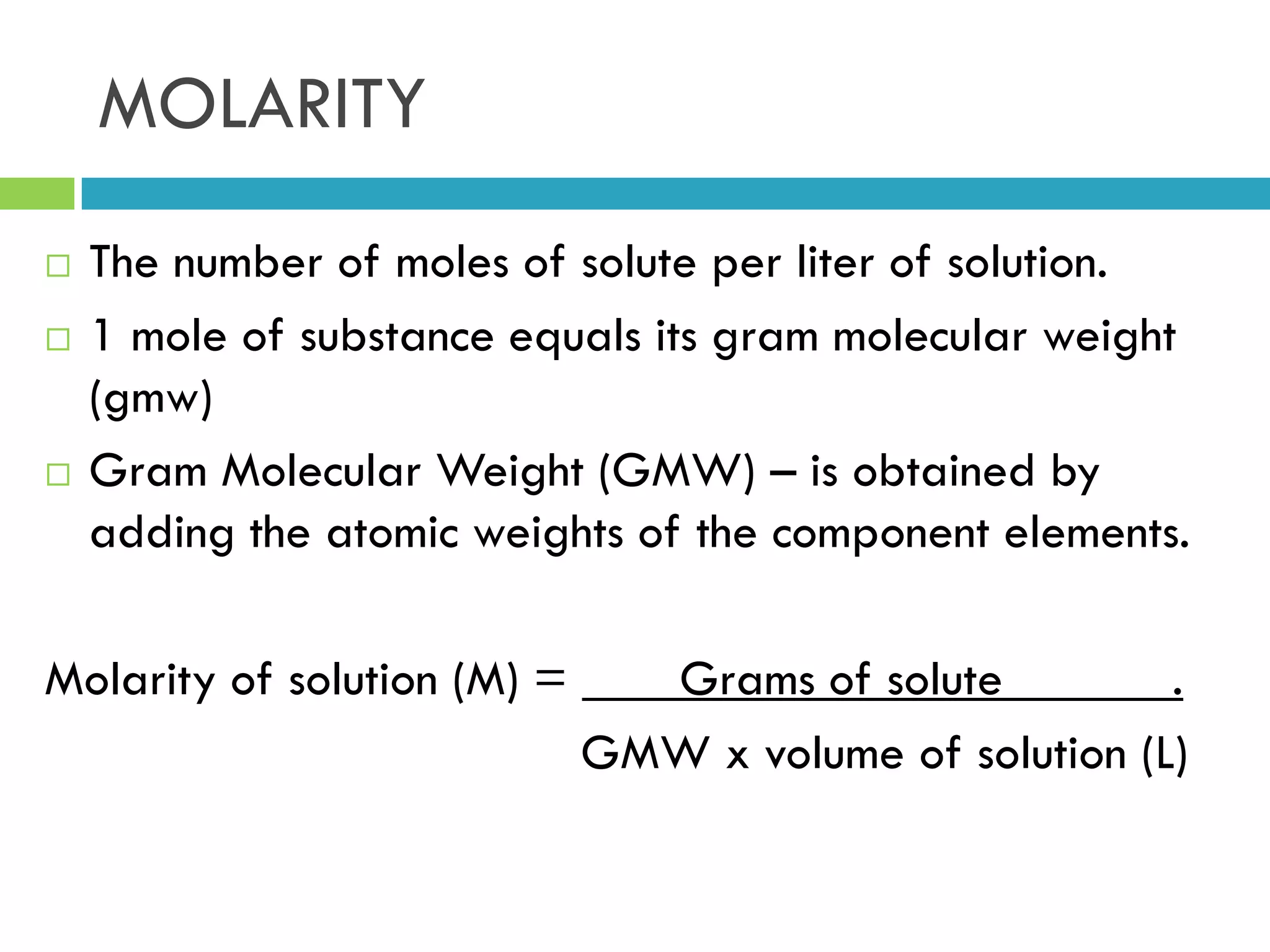 MOLARITY
 The number of moles of solute per liter of solution.
 1 mole of substance equals its gram molecular weight
(gmw)
 Gram Molecular Weight (GMW) – is obtained by
adding the atomic weights of the component elements.
Molarity of solution (M) = Grams of solute .
GMW x volume of solution (L)
 