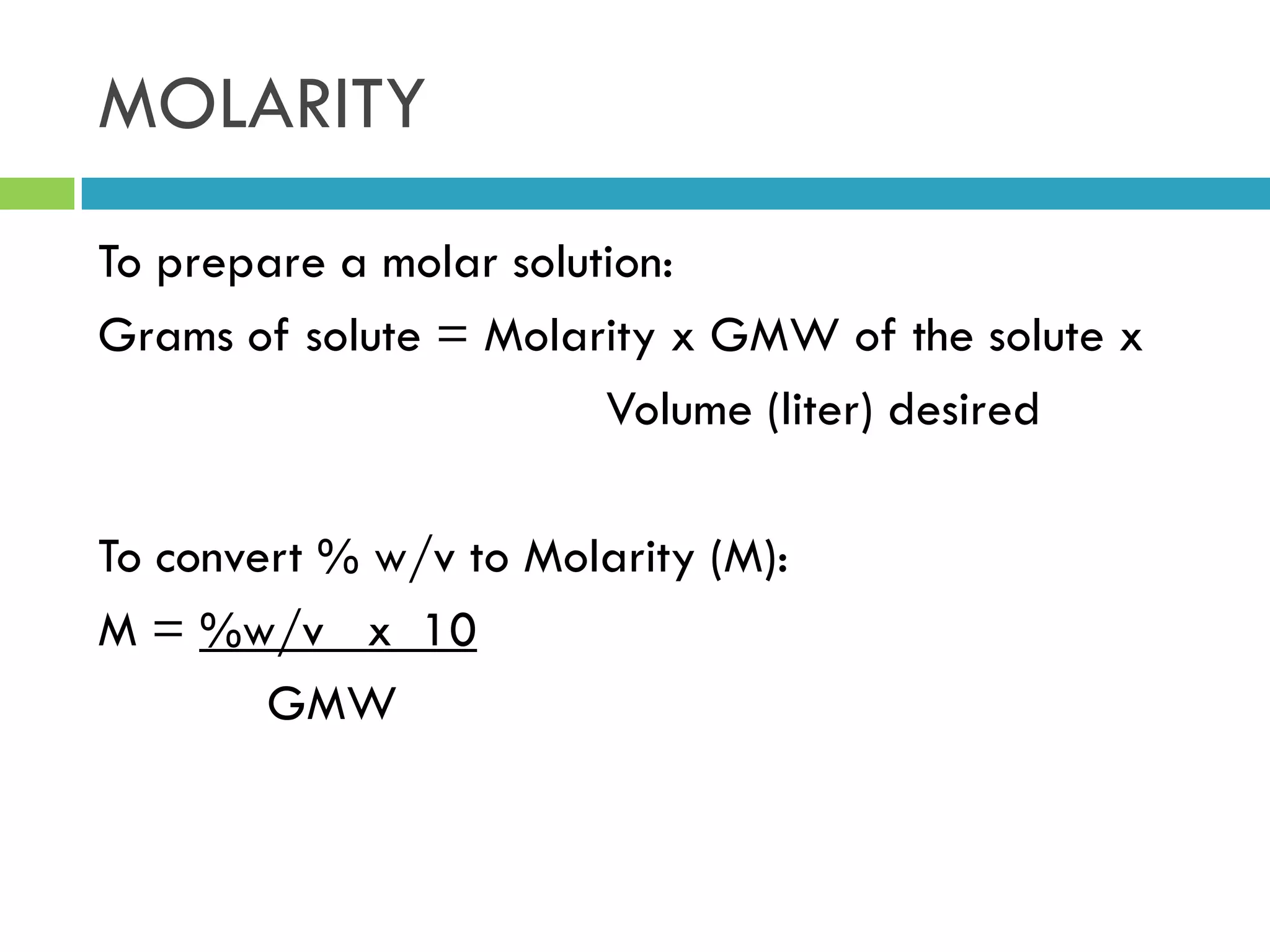 MOLARITY
To prepare a molar solution:
Grams of solute = Molarity x GMW of the solute x
Volume (liter) desired
To convert % w/v to Molarity (M):
M = %w/v x 10
GMW
 