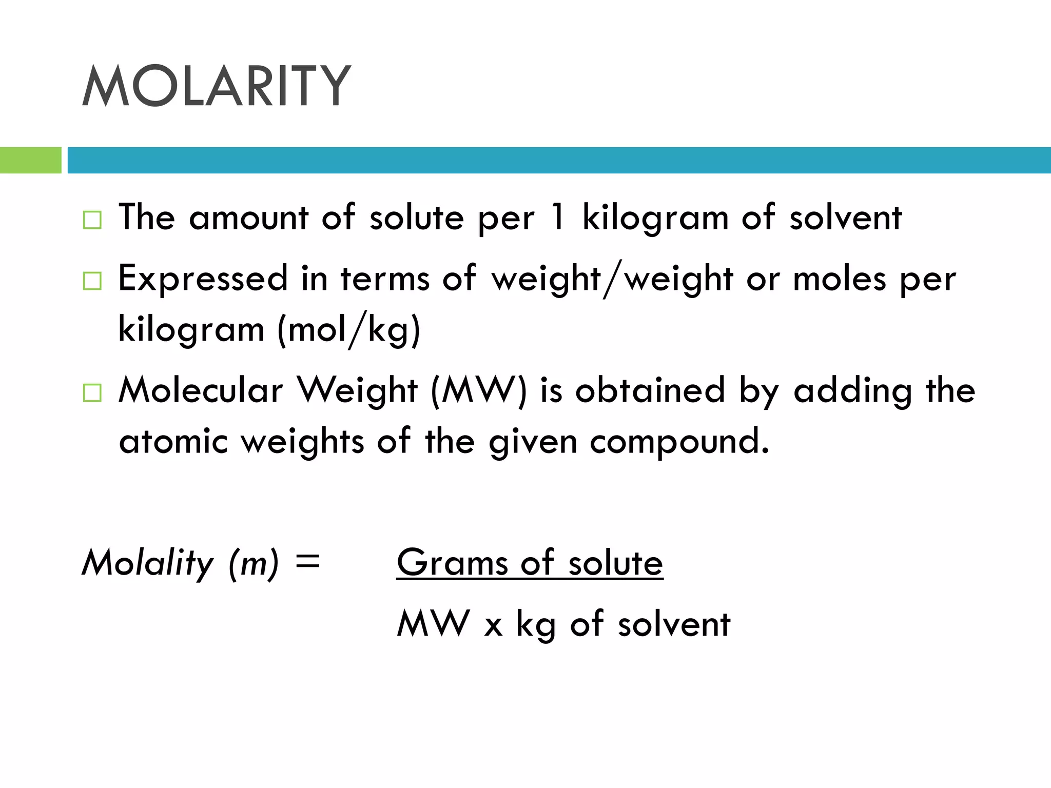 MOLARITY
 The amount of solute per 1 kilogram of solvent
 Expressed in terms of weight/weight or moles per
kilogram (mol/kg)
 Molecular Weight (MW) is obtained by adding the
atomic weights of the given compound.
Molality (m) = Grams of solute
MW x kg of solvent
 