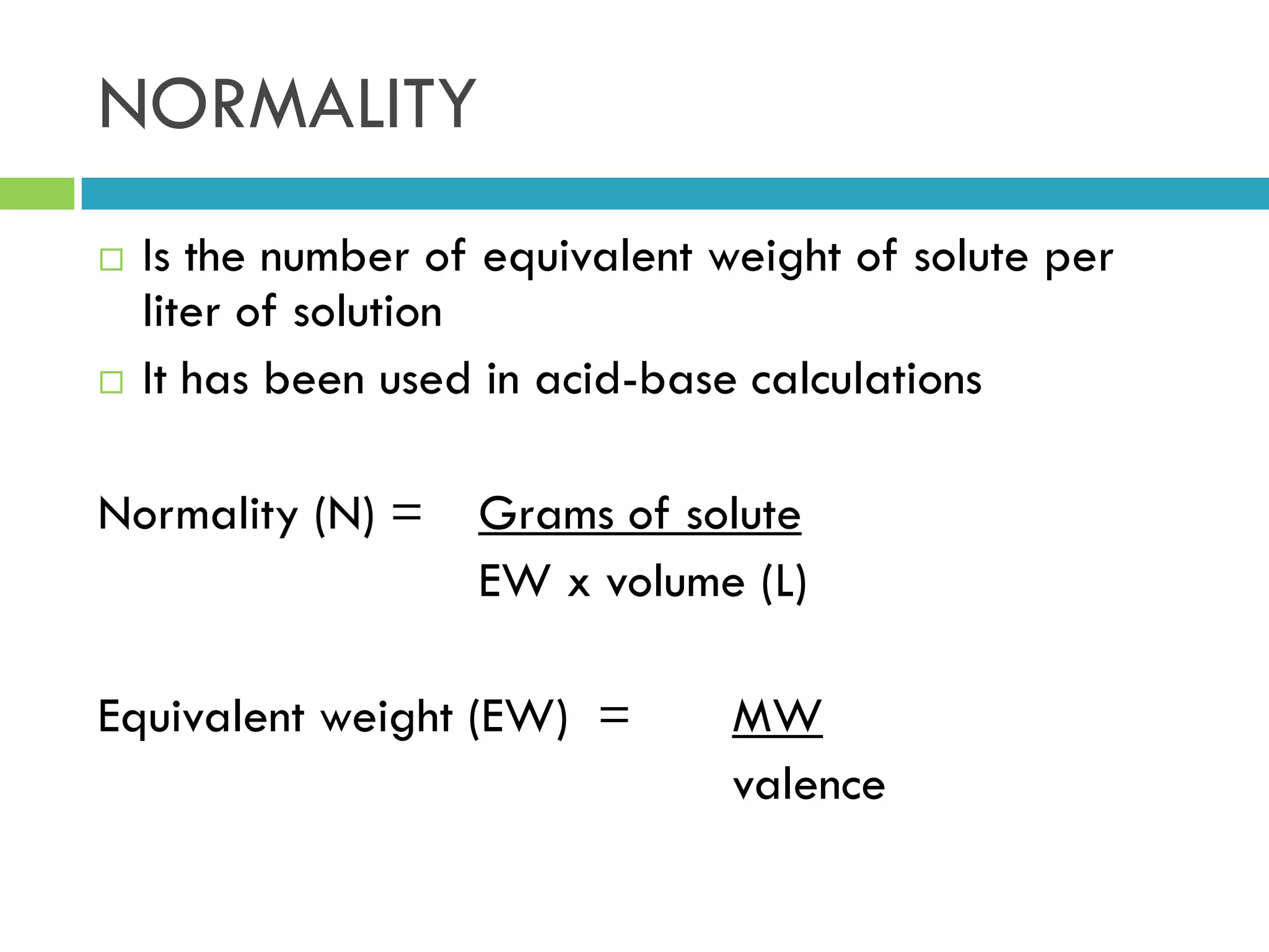 NORMALITY
 Is the number of equivalent weight of solute per
liter of solution
 It has been used in acid-base calculations
Normality (N) = Grams of solute
EW x volume (L)
Equivalent weight (EW) = MW
valence
 