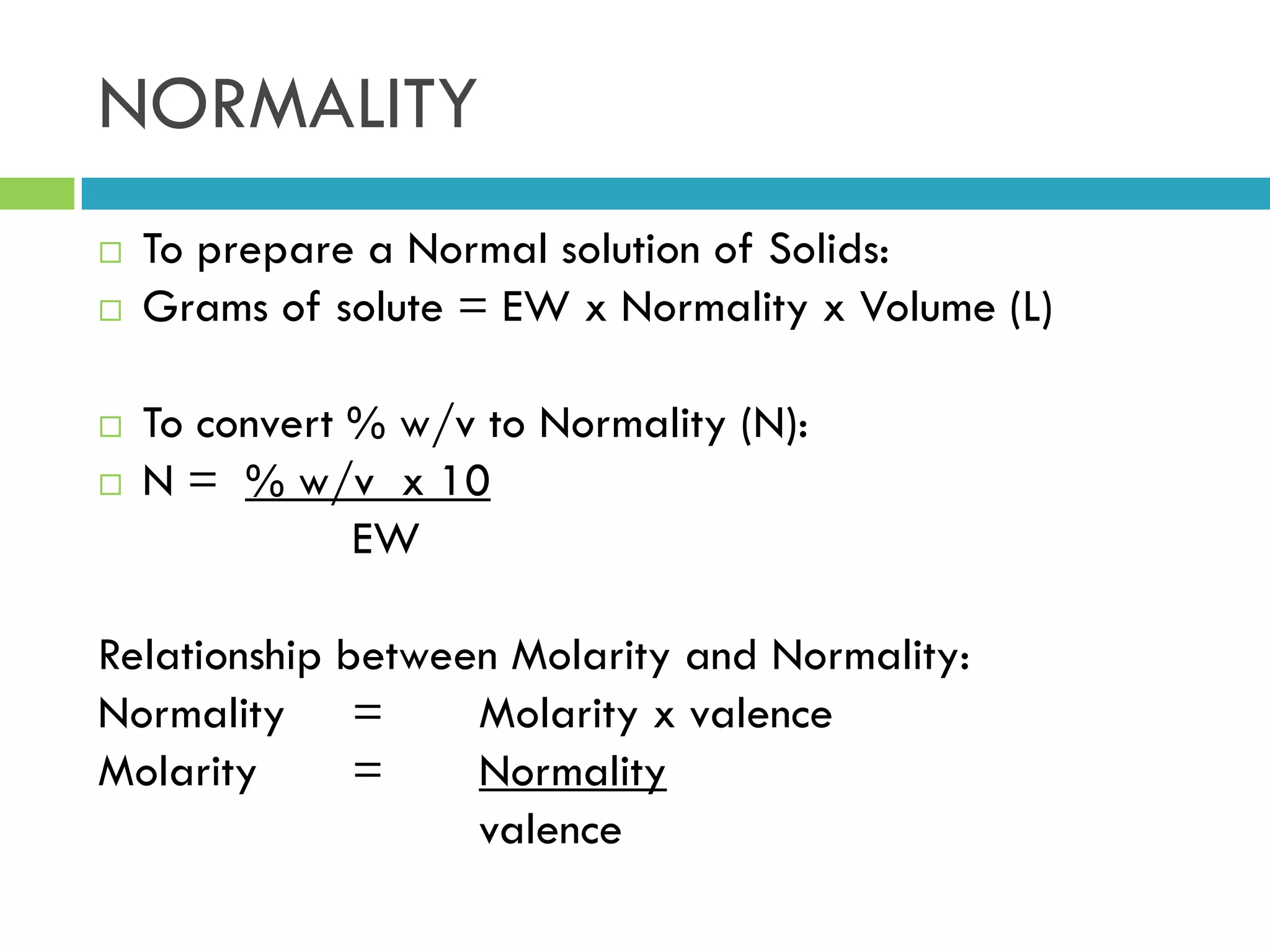 NORMALITY
 To prepare a Normal solution of Solids:
 Grams of solute = EW x Normality x Volume (L)
 To convert % w/v to Normality (N):
 N = % w/v x 10
EW
Relationship between Molarity and Normality:
Normality = Molarity x valence
Molarity = Normality
valence
 