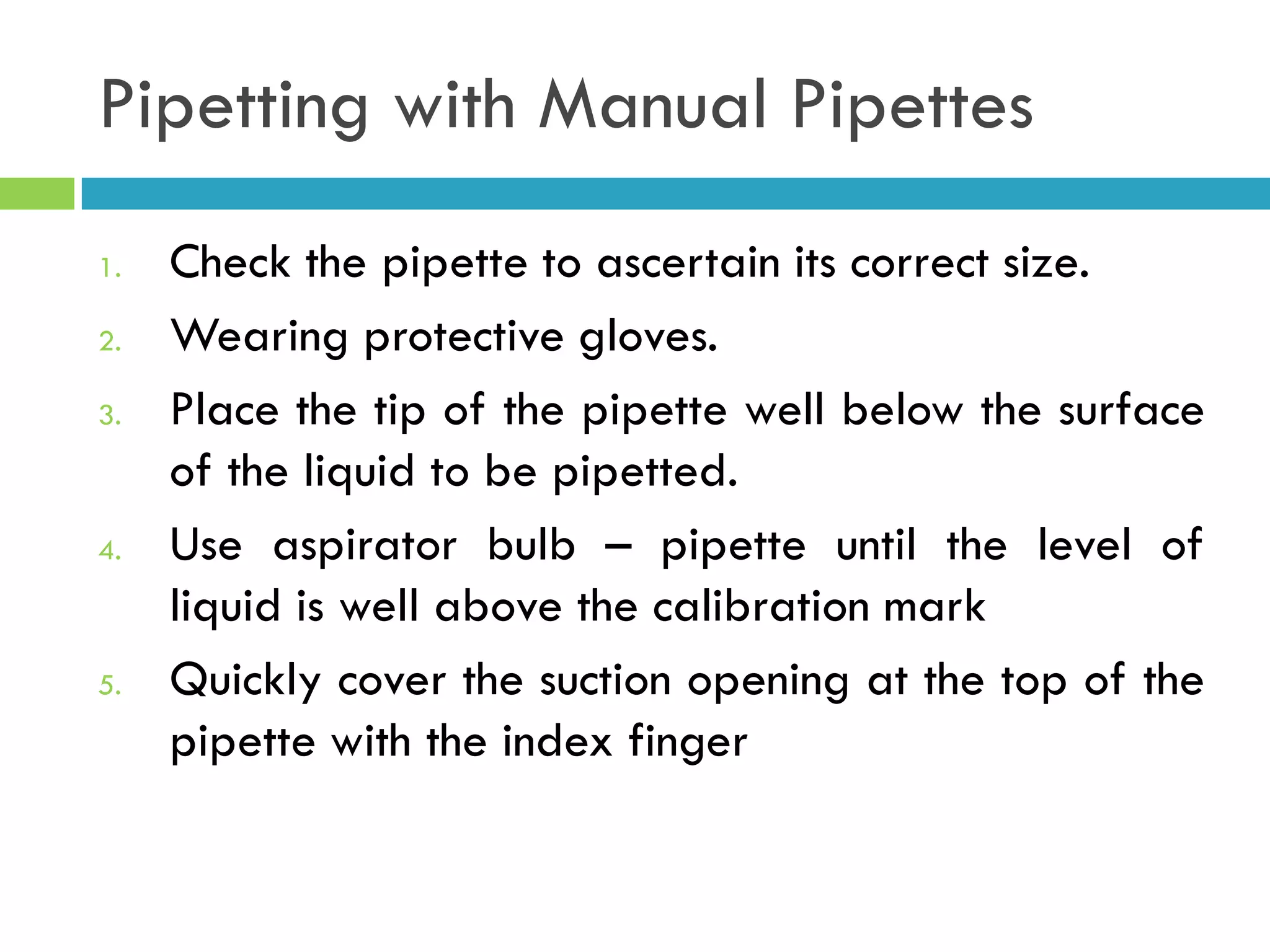Pipetting with Manual Pipettes
1. Check the pipette to ascertain its correct size.
2. Wearing protective gloves.
3. Place the tip of the pipette well below the surface
of the liquid to be pipetted.
4. Use aspirator bulb – pipette until the level of
liquid is well above the calibration mark
5. Quickly cover the suction opening at the top of the
pipette with the index finger
 