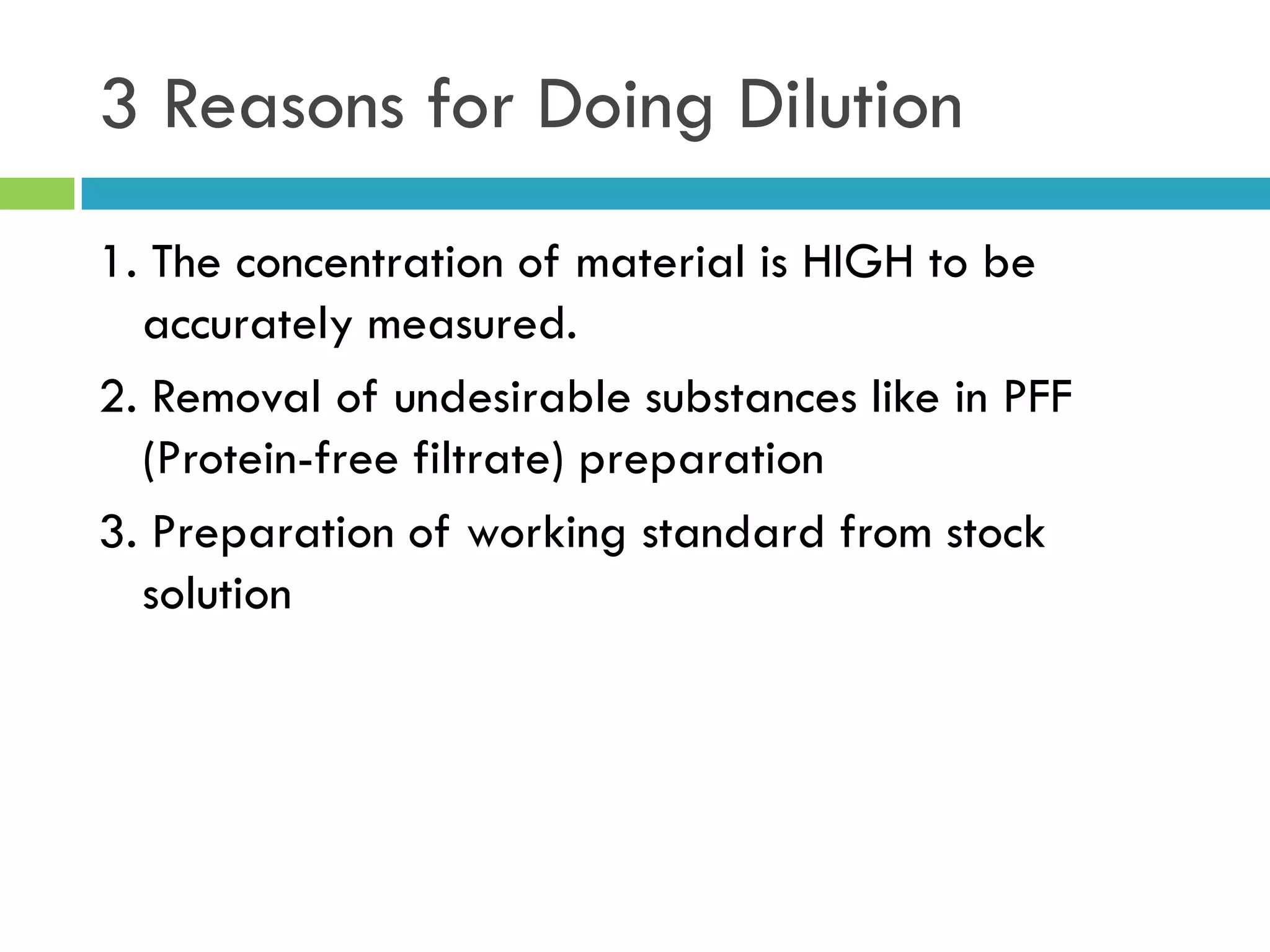 3 Reasons for Doing Dilution
1. The concentration of material is HIGH to be
accurately measured.
2. Removal of undesirable substances like in PFF
(Protein-free filtrate) preparation
3. Preparation of working standard from stock
solution
 
