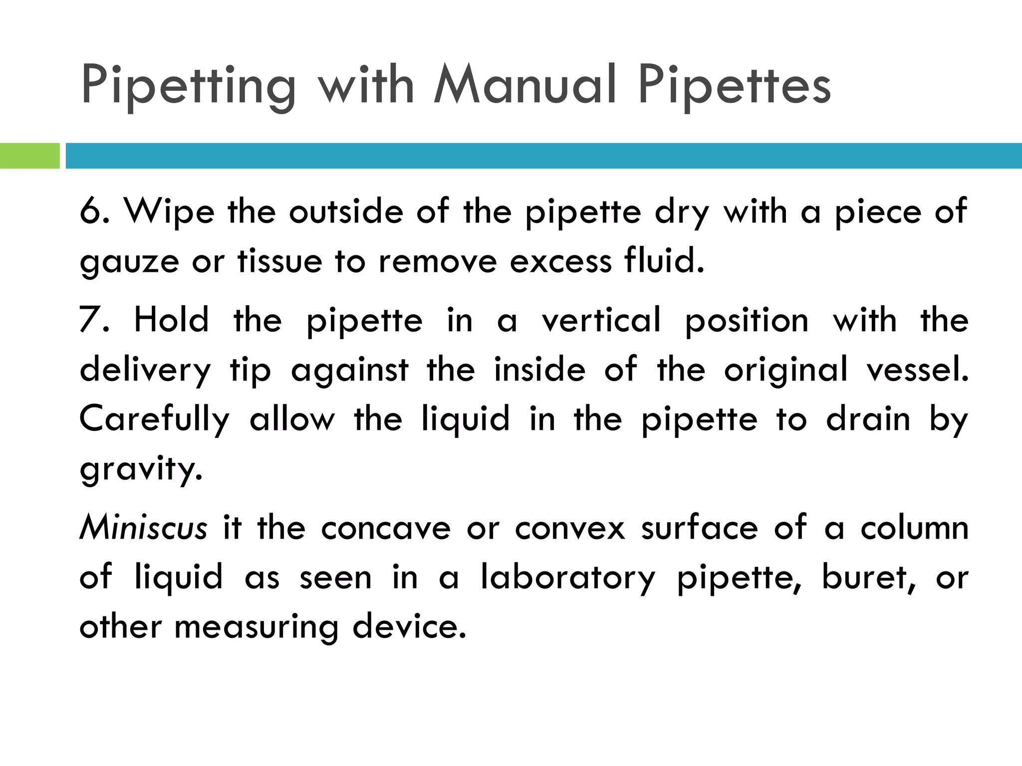 Pipetting with Manual Pipettes
6. Wipe the outside of the pipette dry with a piece of
gauze or tissue to remove excess fluid.
7. Hold the pipette in a vertical position with the
delivery tip against the inside of the original vessel.
Carefully allow the liquid in the pipette to drain by
gravity.
Miniscus it the concave or convex surface of a column
of liquid as seen in a laboratory pipette, buret, or
other measuring device.
 