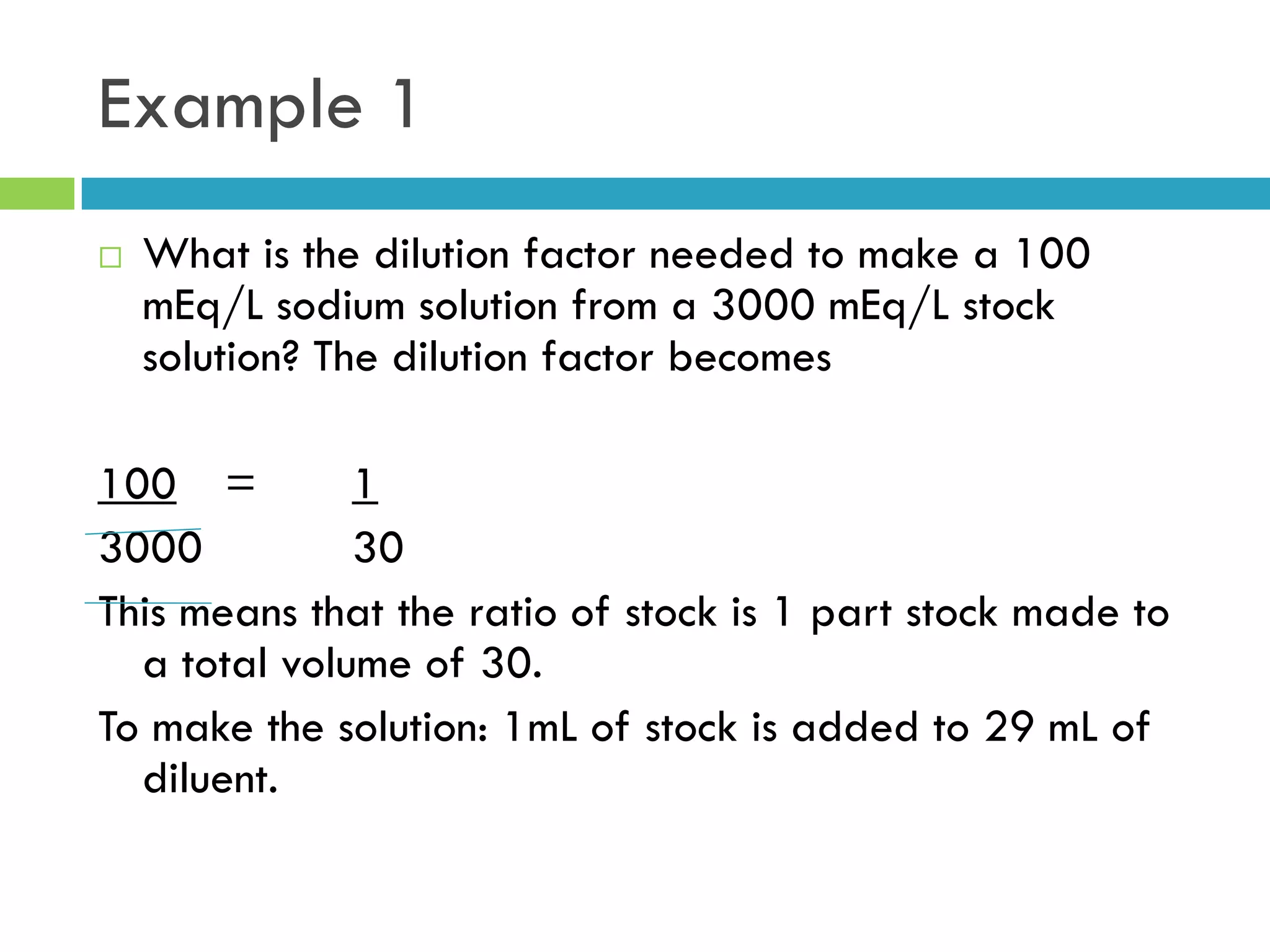 Example 1
 What is the dilution factor needed to make a 100
mEq/L sodium solution from a 3000 mEq/L stock
solution? The dilution factor becomes
100 = 1
3000 30
This means that the ratio of stock is 1 part stock made to
a total volume of 30.
To make the solution: 1mL of stock is added to 29 mL of
diluent.
 