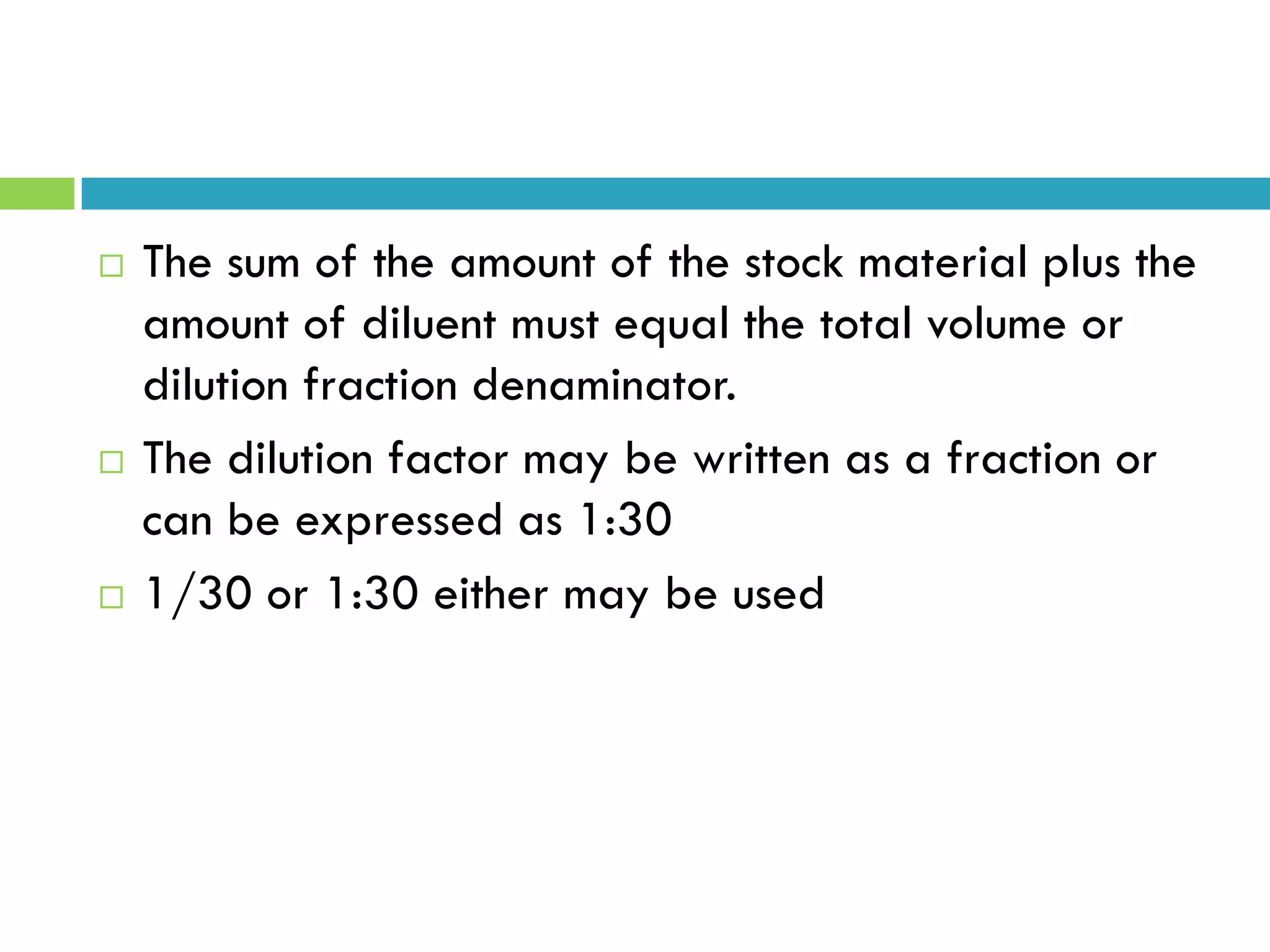  The sum of the amount of the stock material plus the
amount of diluent must equal the total volume or
dilution fraction denaminator.
 The dilution factor may be written as a fraction or
can be expressed as 1:30
 1/30 or 1:30 either may be used
 
