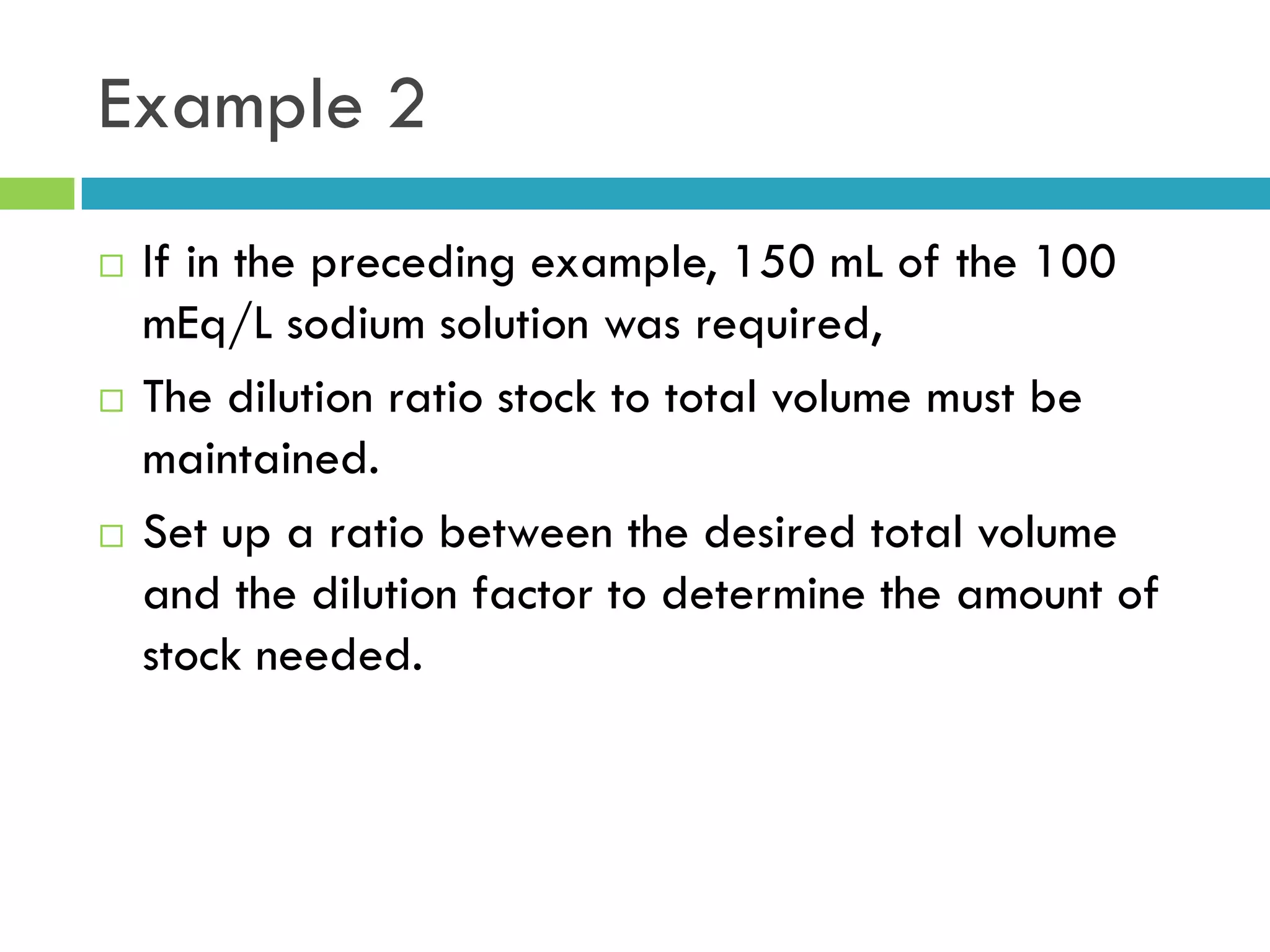 Example 2
 If in the preceding example, 150 mL of the 100
mEq/L sodium solution was required,
 The dilution ratio stock to total volume must be
maintained.
 Set up a ratio between the desired total volume
and the dilution factor to determine the amount of
stock needed.
 
