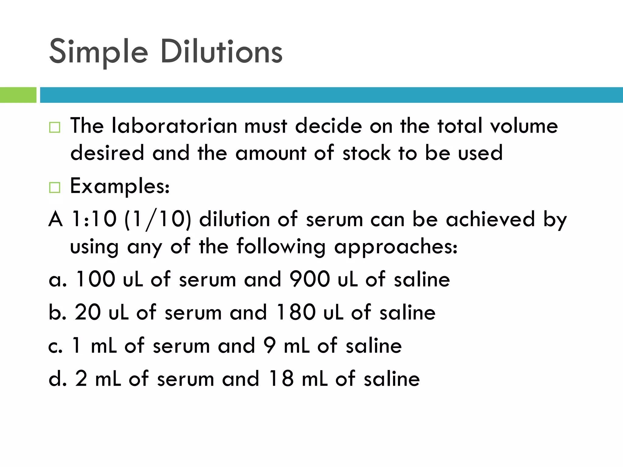 Simple Dilutions
 The laboratorian must decide on the total volume
desired and the amount of stock to be used
 Examples:
A 1:10 (1/10) dilution of serum can be achieved by
using any of the following approaches:
a. 100 uL of serum and 900 uL of saline
b. 20 uL of serum and 180 uL of saline
c. 1 mL of serum and 9 mL of saline
d. 2 mL of serum and 18 mL of saline
 