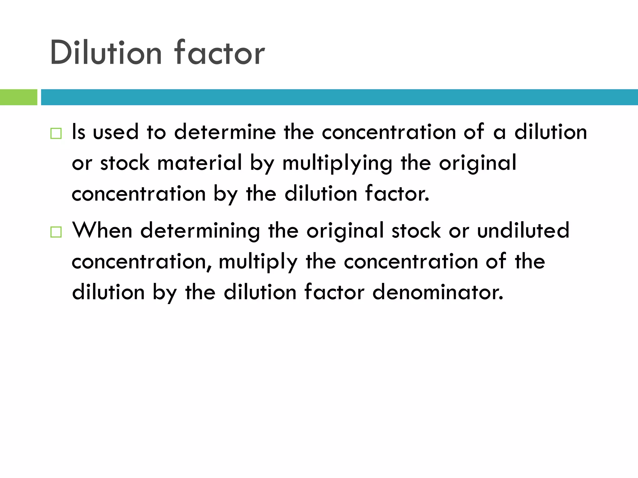 Dilution factor
 Is used to determine the concentration of a dilution
or stock material by multiplying the original
concentration by the dilution factor.
 When determining the original stock or undiluted
concentration, multiply the concentration of the
dilution by the dilution factor denominator.
 
