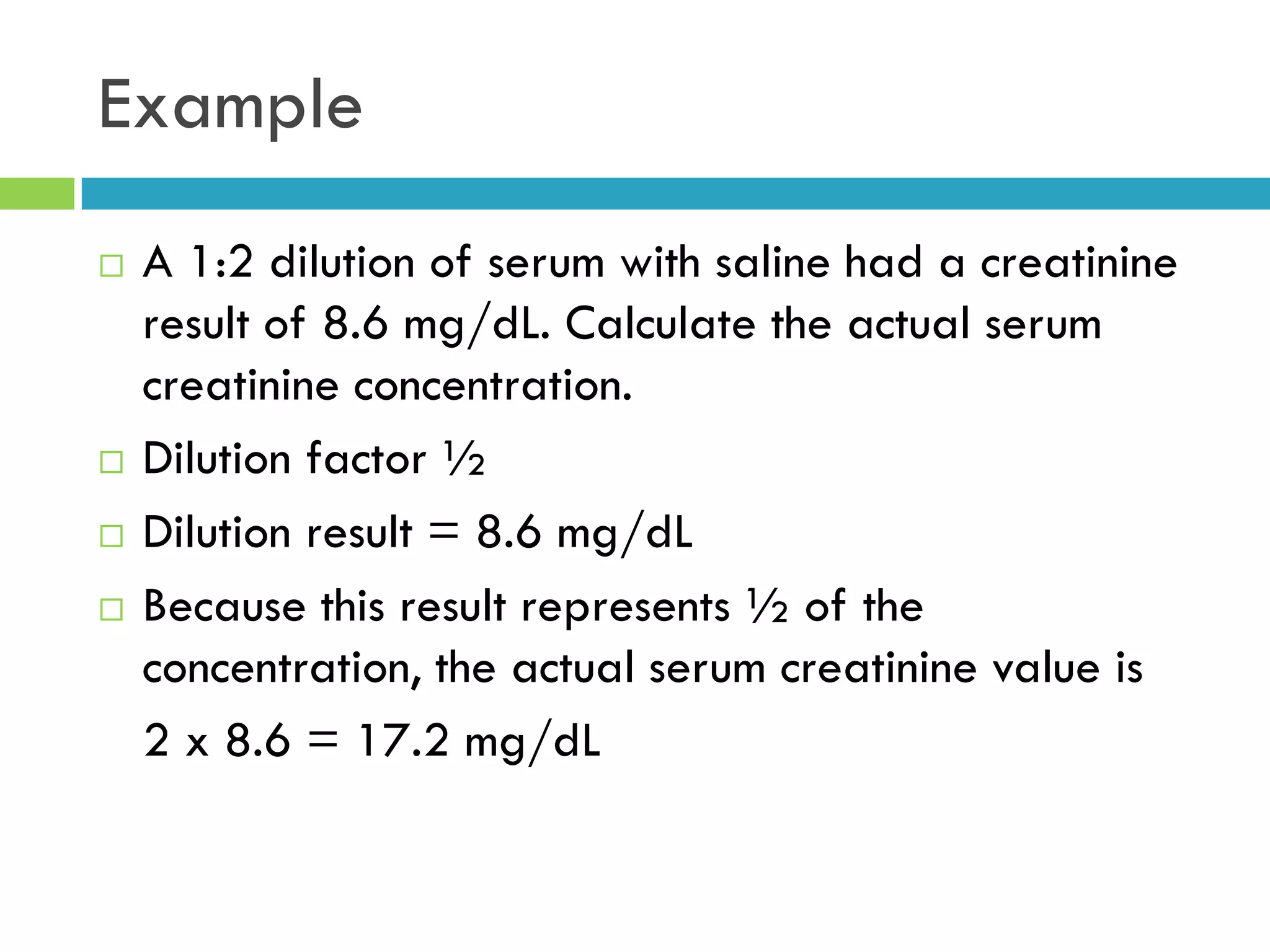 Example
 A 1:2 dilution of serum with saline had a creatinine
result of 8.6 mg/dL. Calculate the actual serum
creatinine concentration.
 Dilution factor ½
 Dilution result = 8.6 mg/dL
 Because this result represents ½ of the
concentration, the actual serum creatinine value is
2 x 8.6 = 17.2 mg/dL
 