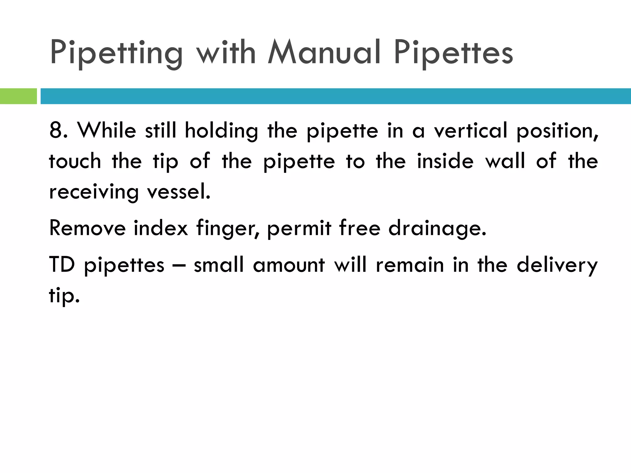 Pipetting with Manual Pipettes
8. While still holding the pipette in a vertical position,
touch the tip of the pipette to the inside wall of the
receiving vessel.
Remove index finger, permit free drainage.
TD pipettes – small amount will remain in the delivery
tip.
 