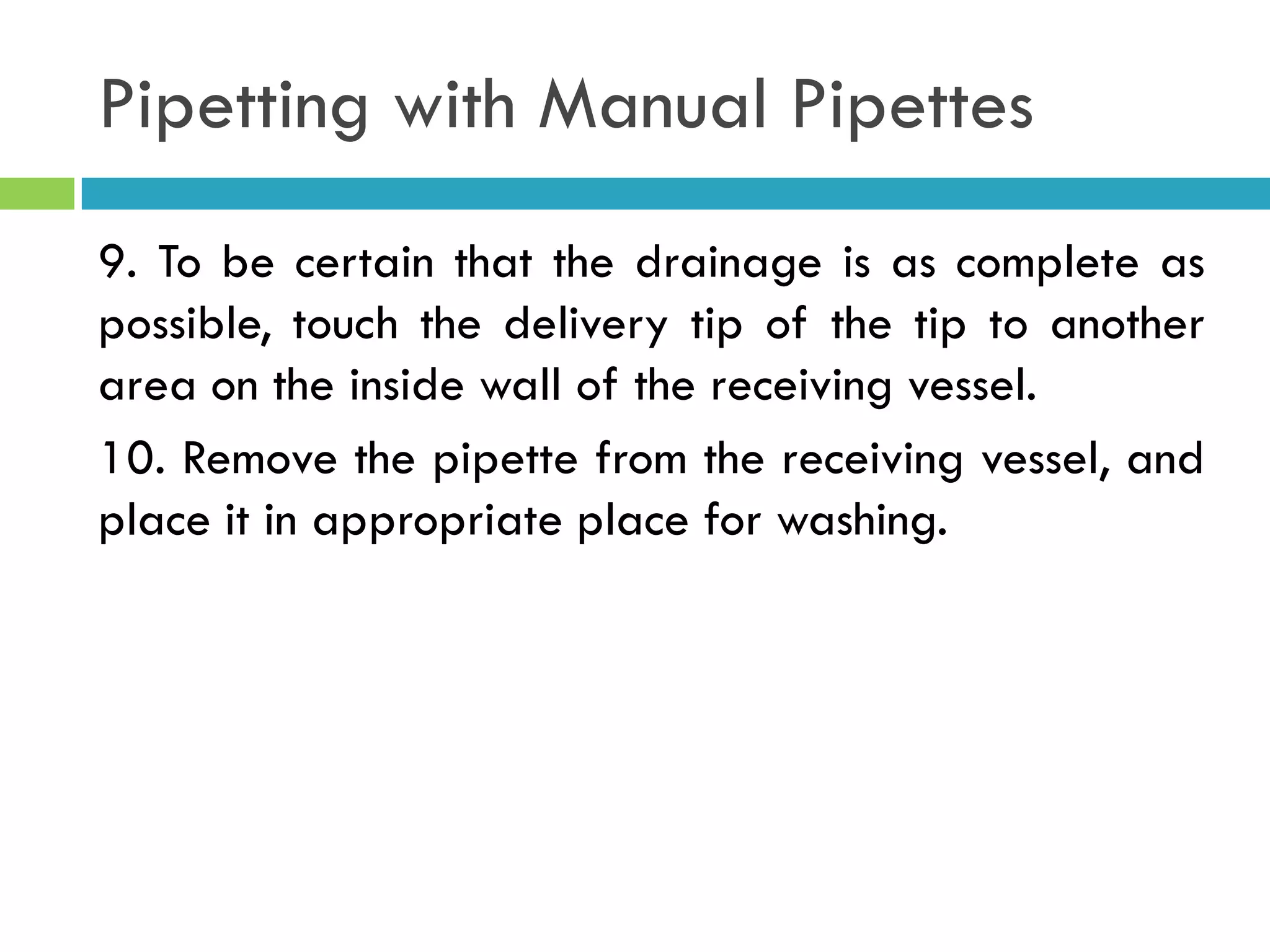 Pipetting with Manual Pipettes
9. To be certain that the drainage is as complete as
possible, touch the delivery tip of the tip to another
area on the inside wall of the receiving vessel.
10. Remove the pipette from the receiving vessel, and
place it in appropriate place for washing.
 