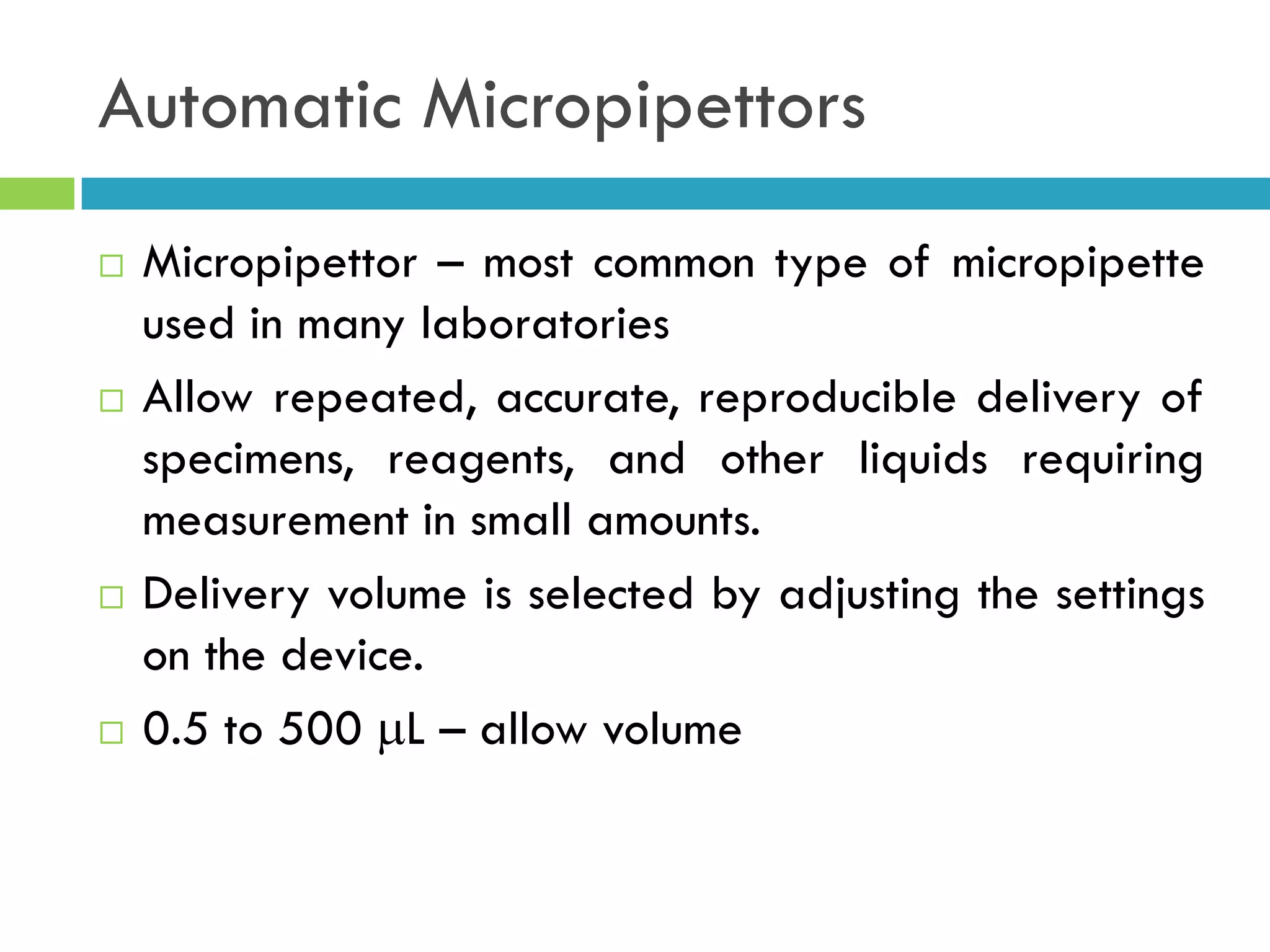 Automatic Micropipettors
 Micropipettor – most common type of micropipette
used in many laboratories
 Allow repeated, accurate, reproducible delivery of
specimens, reagents, and other liquids requiring
measurement in small amounts.
 Delivery volume is selected by adjusting the settings
on the device.
 0.5 to 500 L – allow volume
 