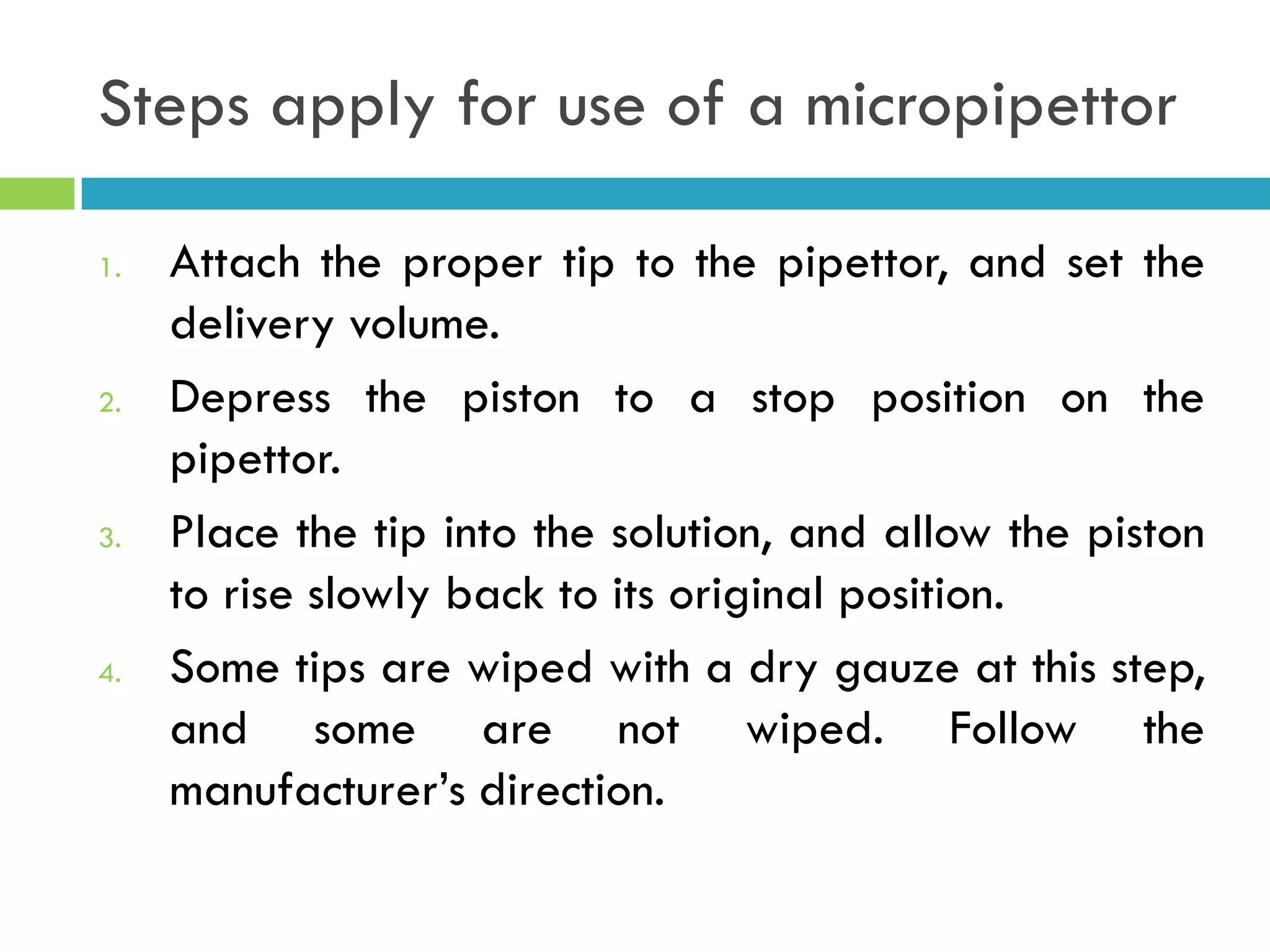Steps apply for use of a micropipettor
1. Attach the proper tip to the pipettor, and set the
delivery volume.
2. Depress the piston to a stop position on the
pipettor.
3. Place the tip into the solution, and allow the piston
to rise slowly back to its original position.
4. Some tips are wiped with a dry gauze at this step,
and some are not wiped. Follow the
manufacturer’s direction.
 