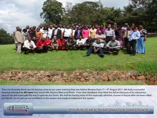 This is to sincerely thank you for having come to our users’ training that was held at Baraton from 1st – 5th August 2011. We had a successful
meeting attended by 60 users from South Rift, Kisumu West and KDoD. From their feedback, they liked the IQCare because of its robustness,
ease of use and especially the way it captures our forms. We shall be having more of this especially refresher courses in future after we have rolled
out IQCare. As of now we are confident on the system and ready to implement the system.
 