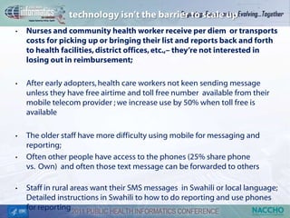 technology isn’t the barrier to scale up
•   Nurses and community health worker receive per diem or transports
    costs for picking up or bringing their list and reports back and forth
    to health facilities, district offices, etc.,– they’re not interested in
    losing out in reimbursement;

•   After early adopters, health care workers not keen sending message
    unless they have free airtime and toll free number available from their
    mobile telecom provider ; we increase use by 50% when toll free is
    available

•   The older staff have more difficulty using mobile for messaging and
    reporting;
•   Often other people have access to the phones (25% share phone
    vs. Own) and often those text message can be forwarded to others

•   Staff in rural areas want their SMS messages in Swahili or local language;
    Detailed instructions in Swahili to how to do reporting and use phones
    for reporting
 