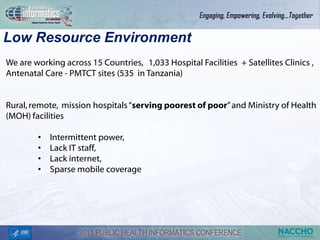Low Resource Environment
We are working across 15 Countries, 1,033 Hospital Facilities + Satellites Clinics ,
Antenatal Care - PMTCT sites (535 in Tanzania)


Rural, remote, mission hospitals “serving poorest of poor” and Ministry of Health
(MOH) facilities

        •   Intermittent power,
        •   Lack IT staff,
        •   Lack internet,
        •   Sparse mobile coverage
 