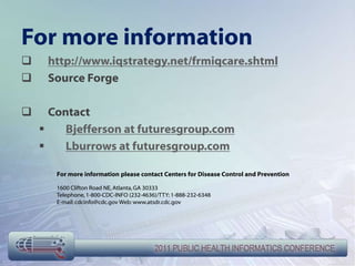 For more information
    http://www.iqstrategy.net/frmiqcare.shtml
    Source Forge

     Contact
        Bjefferson at futuresgroup.com
        Lburrows at futuresgroup.com

       For more information please contact Centers for Disease Control and Prevention

       1600 Clifton Road NE, Atlanta, GA 30333
       Telephone, 1-800-CDC-INFO (232-4636)/TTY: 1-888-232-6348
       E-mail: cdcinfo@cdc.gov Web: www.atsdr.cdc.gov
 