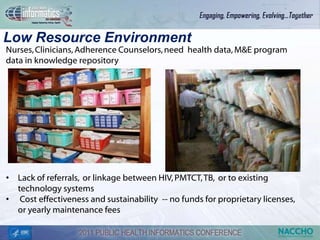 Low Resource Environment
Nurses, Clinicians, Adherence Counselors, need health data, M&E program
data in knowledge repository




• Lack of referrals, or linkage between HIV, PMTCT, TB, or to existing
  technology systems
• Cost effectiveness and sustainability -- no funds for proprietary licenses,
  or yearly maintenance fees
 