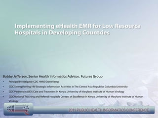 Implementing eHealth EMR for Low Resource
        Hospitals in Developing Countries




Bobby Jefferson, Senior Health Informatics Advisor, Futures Group
•   Principal Investigator CDC HMIS Grant Kenya
•   CDC Strengthening HIV Strategic Information Activities In The Central Asia Republics Columbia University
•   CDC Partners in AIDS Care and Treatment in Kenya, University of Maryland Institute of Human Virology
•   CDC National Teaching and Referral Hospitals Centers of Excellence in Kenya, University of Maryland Institute of Human
    Virology
 