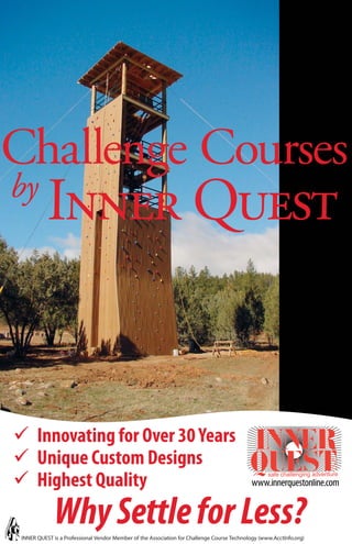 Challenge Courses
by
           Inner Quest


       Innovating for Over 30 Years
       Unique Custom Designs
       Highest Quality                                                                       www.innerquestonline.com


              Why Settle for Less?
 INNER QUEST is a Professional Vendor Member of the Association for Challenge Course Technology (www.AcctInfo.org)
 
