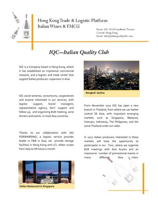 IQC—Italian Quality Club

IQC is a Company based in Hong Kong, where
it has established an impressive commercial
network, and a logistic and trade center that
support Italian producers expansion in Asia.



                                                  Bangkok’ skyline
IQC assist wineries, consortiums, cooperatives
and anyone interested in our services, with
logistic    support,     brand      managent,
                                                 From November 2011 IQC has open a new
representative agency, fairs’ support and
                                                 branch in Thailand, from where we can better
follow up, and organizing B2B meeting, wine
                                                 control SE Asia, with important emerging
dinners and events in most Asia countries.
                                                 markets such as Singapore, Malaysia,
                                                 Vietnam, Indonesia, The Philppines, and the
                                                 same Thailand under our radar.

Thanks to our collaboration with JAS
FORWARDING, a logistic service provider          In 2012 Italian producers interested in these
leader in F&B in Asia, we provide storage        markets will have the opportunity to
facilities in Hong Kong and LCL refeer routes    partecipate in our Tour, where we organize
from Italy to HK twice a month.                  B2B meetings with Asia buyers and an
                                                 impressive number of promotional events in
                                                 many         different      Asia        cities.




Italian Restaurant in Singapore
 
