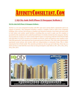 AFFINITYCONSULTANT.COM
          || IQ City Jade Dell (Phase I) Durgapur Kolkata ||
IQ City Jade Dell (Phase I) Durgapur Kolkata :

IQ City is a 100 acres integrated township with 88% open space among which a spectacular 53% is an
expanse of greenery. This integrated township is almost a complete world in itself. From residential
buildings, from a private club and gym to hospitals and education institutes, from hotels and retail malls
to both indoor and outdoor sports facilities, everything that you need to make your life complete is
provided for.The residential unit is called Emerald Estate. It is further divided into five categories. IQ City
has launched its 1st phase now which includes Myrtle Enclave (comprising of Myrtle Croft & Myrtle Dell)
and Jade Dell. G+5 and G+13 towers are available now.Privacy, peace and pleasure come together in the
Jade Dell apartments. Each apartment has its personal portion of greenery. The wide roads separating the
apartments assure privacy and serenity while not compromising on community living. This is really
enjoying the best of both worlds. The amenities provided are all new age and world class. Every day is a
fresh one here at Jade Dell.The towers that are being developed in Jade Dell are JD-1, JD-2, JD-3, JD-4,
JD-5, JD-6, JD-7.
 
