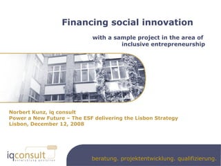 Financing social innovation with a sample project in the area of  inclusive entrepreneurship Norbert Kunz, iq consult Power a New Future – The ESF delivering the Lisbon Strategy Lisbon, December 12, 2008 