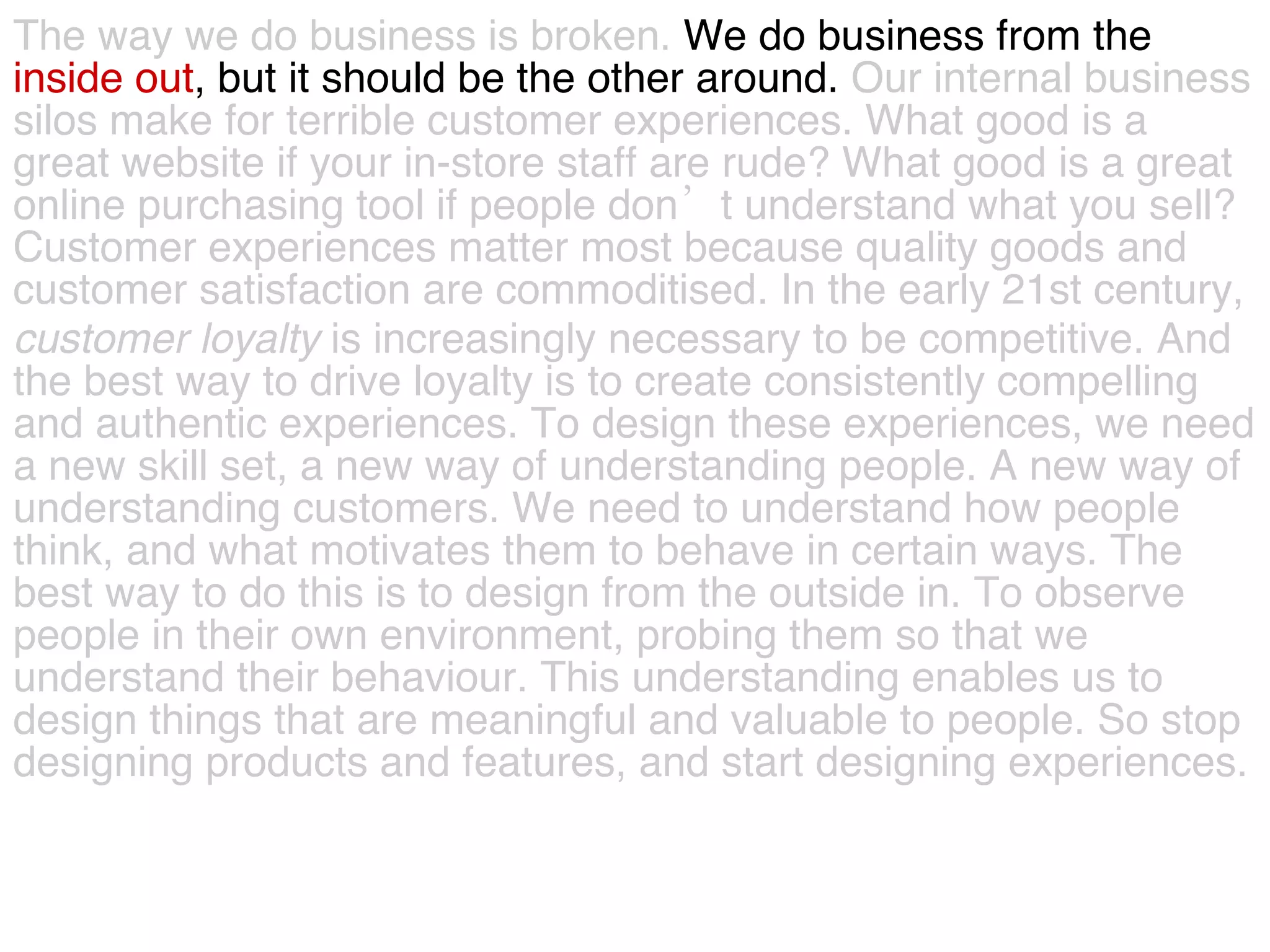 The way we do business is broken.  We do business from the  inside out , but it should be the other around.  Our internal business  silos make for terrible customer experiences. What good is a  great website if your in-store staff are rude? What good is a great  online purchasing tool if people don’t understand what you sell?  Customer experiences matter most because quality goods and  customer satisfaction are commoditised. In the early 21st century,  customer   loyalty  is increasingly necessary to be competitive. And  the best way to drive loyalty is to create consistently compelling  and authentic experiences. To design these experiences, we need  a new skill set, a new way of understanding people. A new way of  understanding customers. We need to understand how people  think, and what motivates them to behave in certain ways. The  best way to do this is to design from the outside in. To observe  people in their own environment, probing them so that we  understand their behaviour. This understanding enables us to  design things that are meaningful and valuable to people. So stop  designing products and features, and start designing experiences.  
