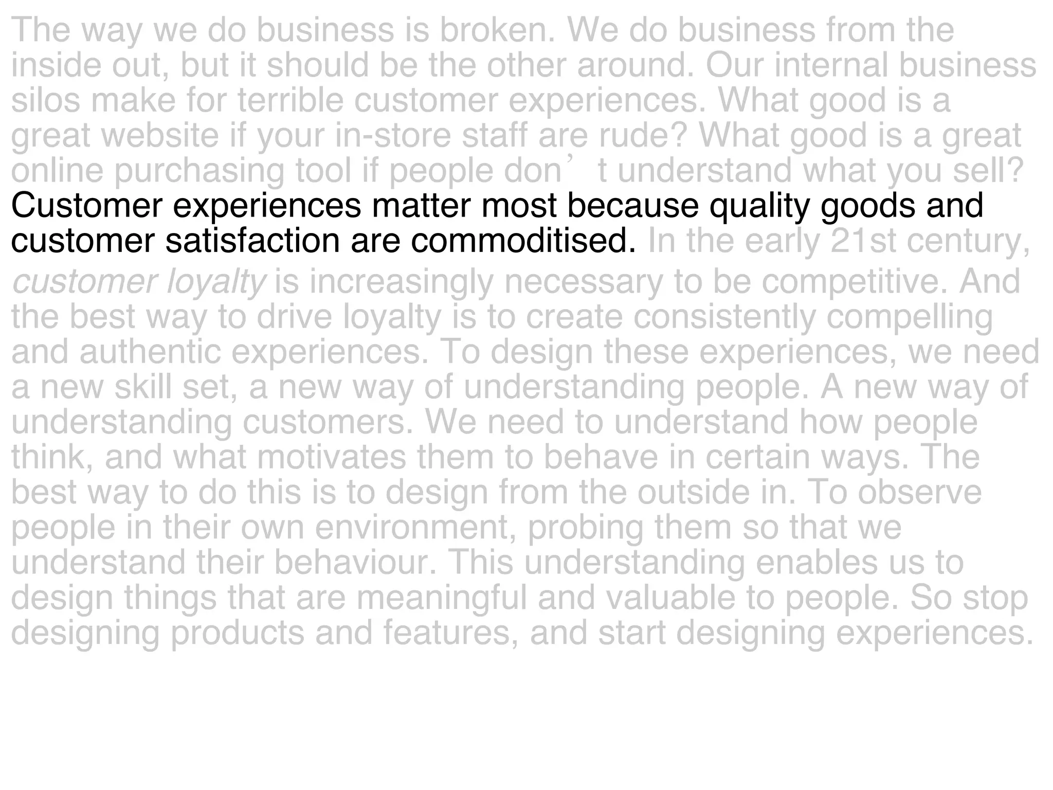 The way we do business is broken. We do business from the  inside out, but it should be the other around. Our internal business  silos make for terrible customer experiences. What good is a  great website if your in-store staff are rude? What good is a great  online purchasing tool if people don’t understand what you sell?   Customer experiences matter most because quality goods and  customer satisfaction are commoditised.  In the early 21st century,  customer   loyalty  is increasingly necessary to be competitive. And  the best way to drive loyalty is to create consistently compelling  and authentic experiences. To design these experiences, we need  a new skill set, a new way of understanding people. A new way of  understanding customers. We need to understand how people  think, and what motivates them to behave in certain ways. The  best way to do this is to design from the outside in. To observe  people in their own environment, probing them so that we  understand their behaviour. This understanding enables us to  design things that are meaningful and valuable to people. So stop  designing products and features, and start designing experiences.  