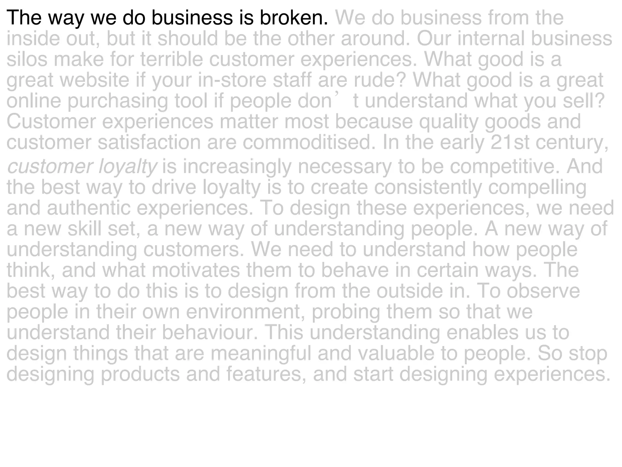 The way we do business is broken.  We do business from the  inside out, but it should be the other around.   Our internal business  silos make for terrible customer experiences. What good is a  great website if your in-store staff are rude? What good is a great  online purchasing tool if people don’t understand what you sell?  Customer experiences matter most because quality goods and  customer satisfaction are commoditised. In the early 21st century,  customer   loyalty  is increasingly necessary to be competitive. And  the best way to drive loyalty is to create consistently compelling  and authentic experiences. To design these experiences, we need  a new skill set, a new way of understanding people. A new way of  understanding customers. We need to understand how people  think, and what motivates them to behave in certain ways. The  best way to do this is to design from the outside in. To observe  people in their own environment, probing them so that we  understand their behaviour. This understanding enables us to  design things that are meaningful and valuable to people. So stop  designing products and features, and start designing experiences.  