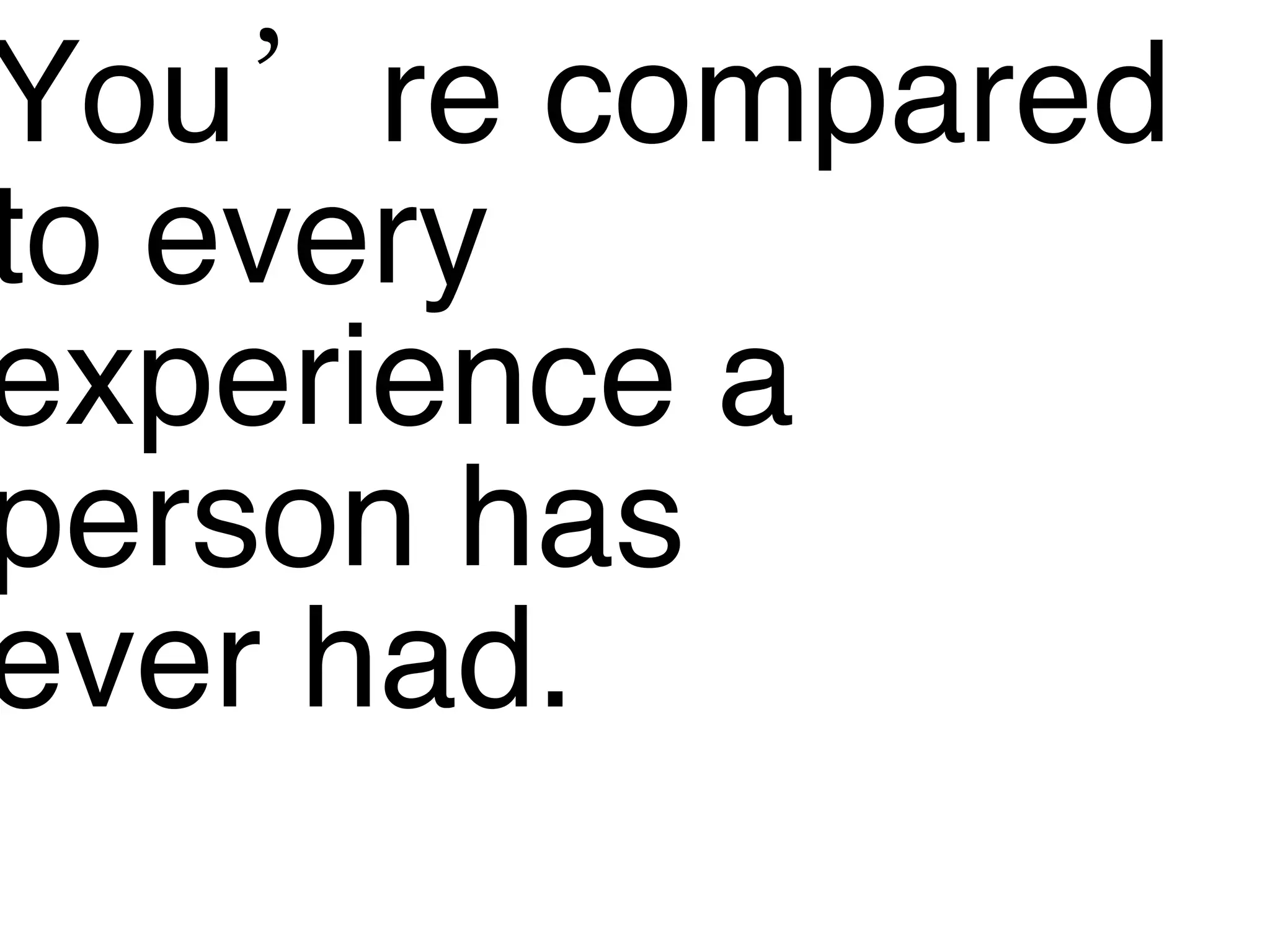 You’re compared to every  experience a  person has  ever had. 