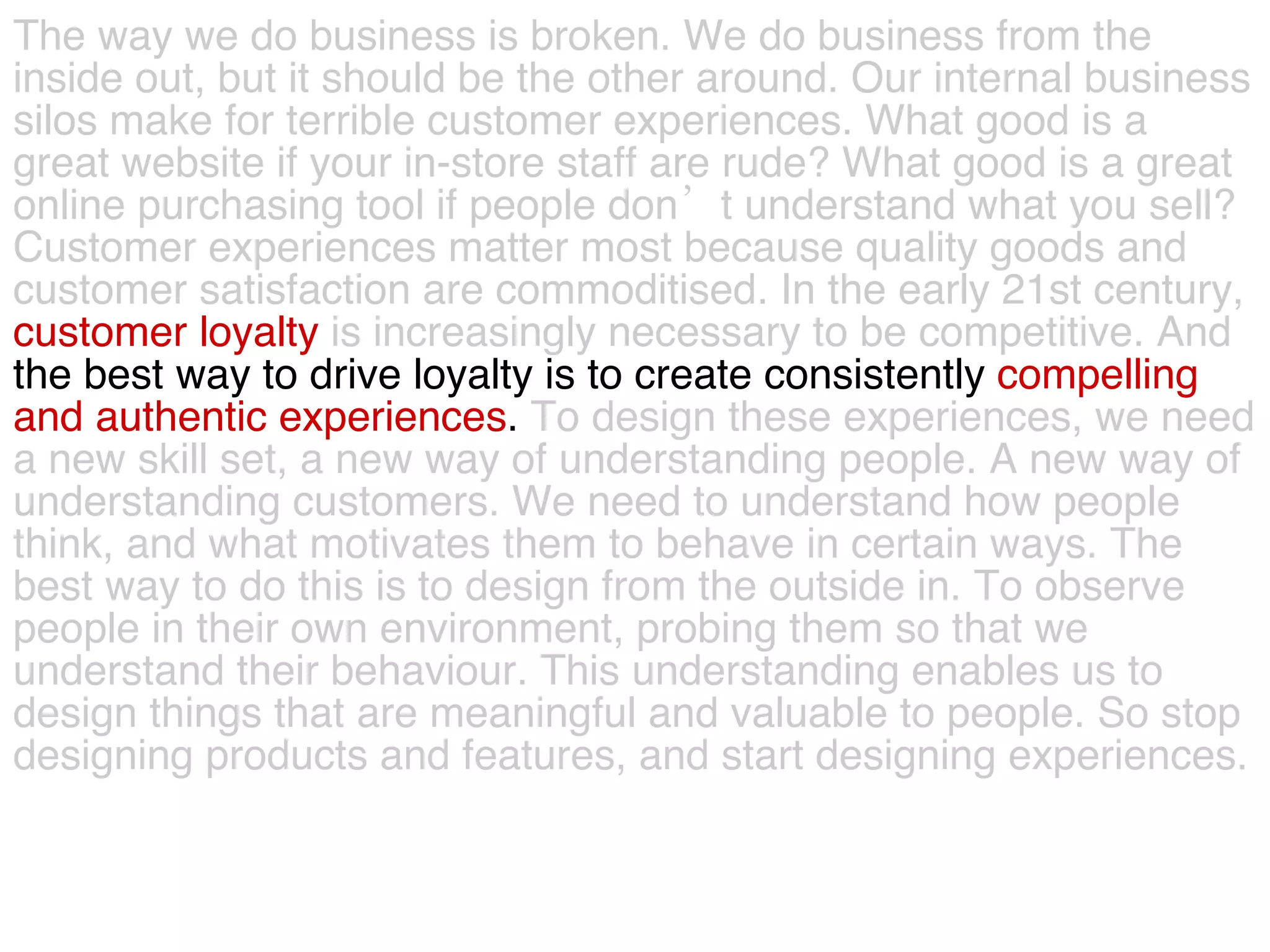 The way we do business is broken. We do business from the  inside out, but it should be the other around. Our internal business  silos make for terrible customer experiences. What good is a  great website if your in-store staff are rude? What good is a great  online purchasing tool if people don’t understand what you sell?  Customer experiences matter most because quality goods and  customer satisfaction are commoditised.   In the early 21st century,  customer loyalty   is increasingly necessary to be competitive. And   the best way to drive loyalty is to create consistently  compelling  and authentic experiences .  To design these experiences, we need  a new skill set, a new way of understanding people. A new way of  understanding customers. We need to understand how people  think, and what motivates them to behave in certain ways. The  best way to do this is to design from the outside in. To observe  people in their own environment, probing them so that we  understand their behaviour. This understanding enables us to  design things that are meaningful and valuable to people. So stop  designing products and features, and start designing experiences.  