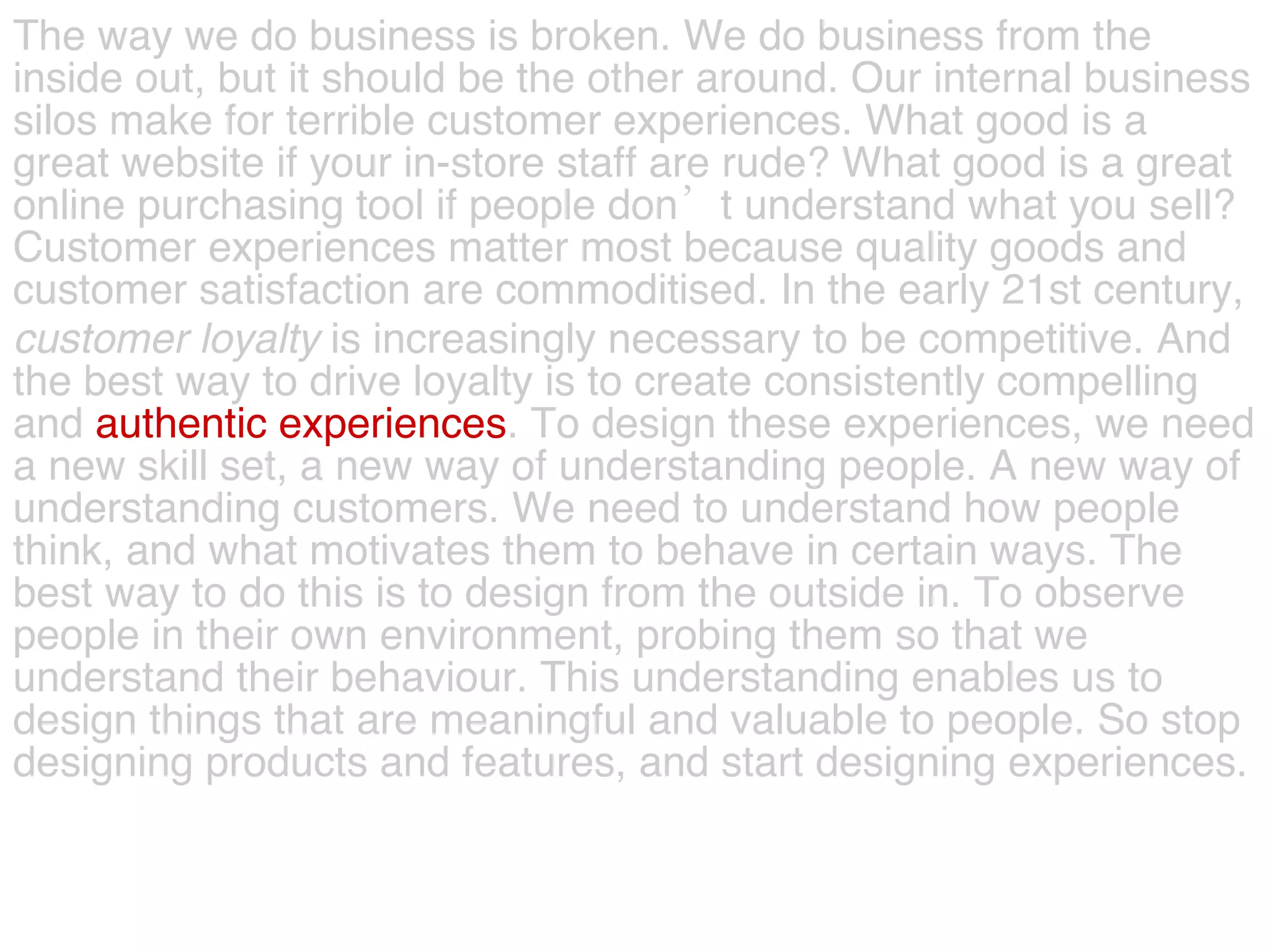 The way we do business is broken. We do business from the  inside out, but it should be the other around. Our internal business  silos make for terrible customer experiences. What good is a  great website if your in-store staff are rude? What good is a great  online purchasing tool if people don’t understand what you sell?  Customer experiences matter most because quality goods and  customer satisfaction are commoditised. In the early 21st century,  customer   loyalty  is increasingly necessary to be competitive. And  the best way to drive loyalty is to create consistently compelling  and   authentic experiences . To design these experiences, we need  a new skill set, a new way of understanding people. A new way of  understanding customers. We need to understand how people  think, and what motivates them to behave in certain ways. The  best way to do this is to design from the outside in. To observe  people in their own environment, probing them so that we  understand their behaviour. This understanding enables us to  design things that are meaningful and valuable to people. So stop  designing products and features, and start designing experiences.  