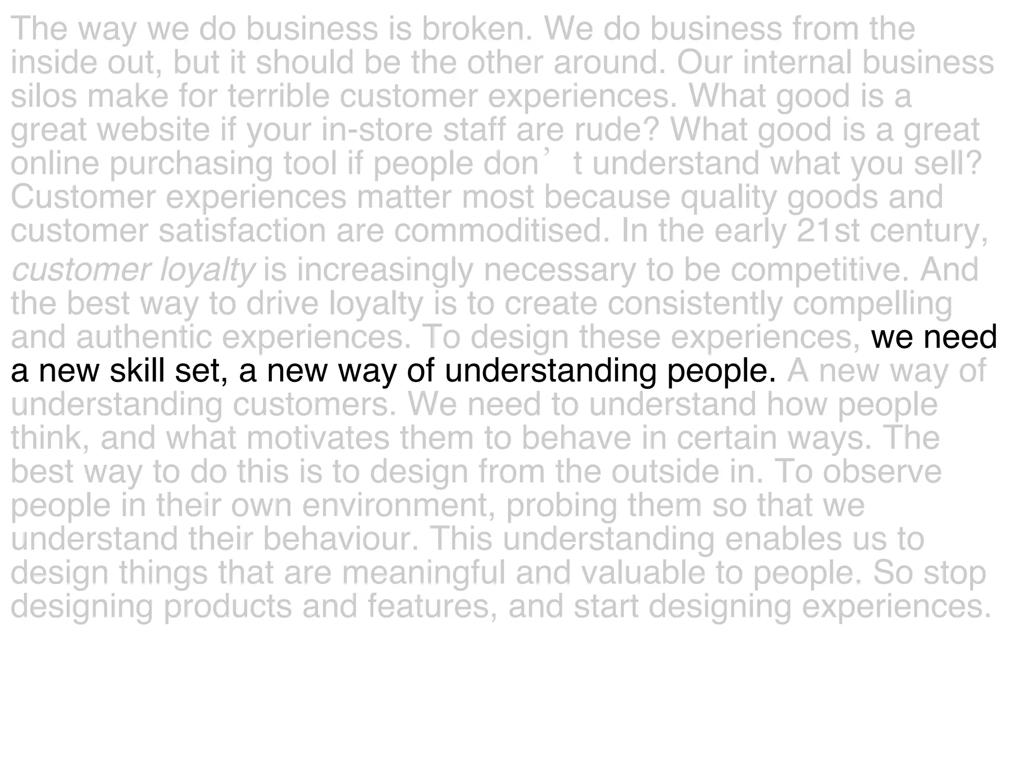 The way we do business is broken. We do business from the  inside out, but it should be the other around. Our internal business  silos make for terrible customer experiences. What good is a  great website if your in-store staff are rude? What good is a great  online purchasing tool if people don’t understand what you sell?  Customer experiences matter most because quality goods and  customer satisfaction are commoditised. In the early 21st century,  customer   loyalty  is increasingly necessary to be competitive. And  the best way to drive loyalty is to create consistently compelling  and authentic experiences.   To design these experiences,  we need  a new skill set, a new way of understanding people.  A new way of  understanding customers. We need to understand how people  think, and what motivates them to behave in certain ways.   The  best way to do this is to design from the outside in. To observe  people in their own environment, probing them so that we  understand their behaviour. This understanding enables us to  design things that are meaningful and valuable to people. So stop  designing products and features, and start designing experiences.  