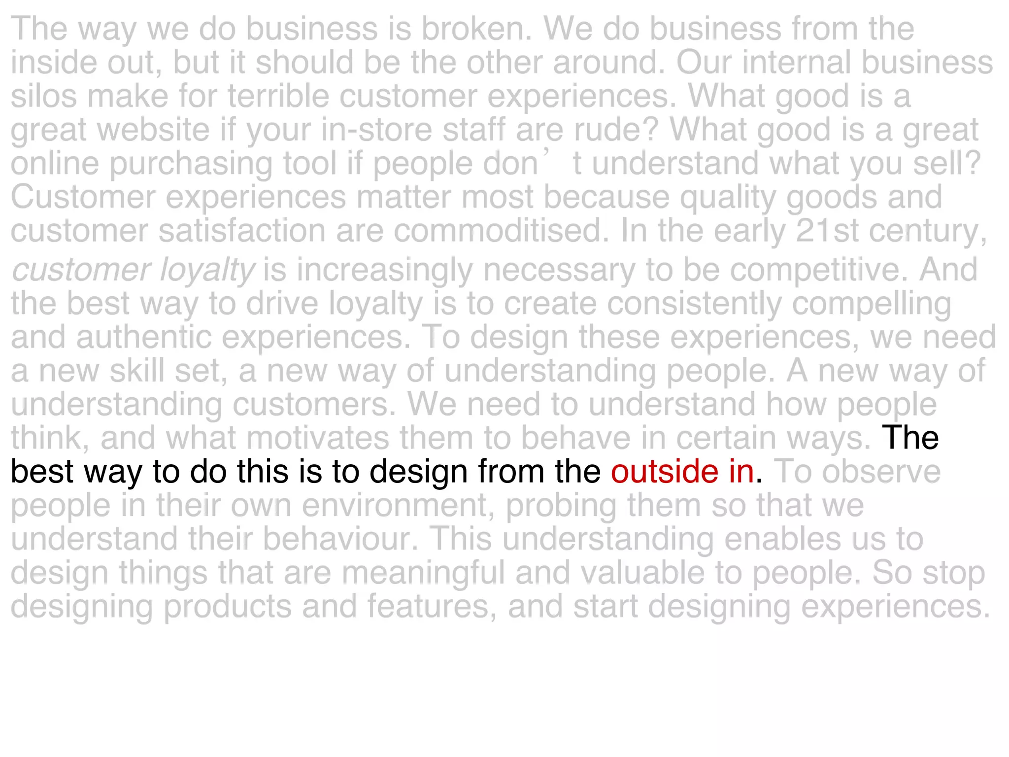 The way we do business is broken. We do business from the  inside out, but it should be the other around. Our internal business  silos make for terrible customer experiences. What good is a  great website if your in-store staff are rude? What good is a great  online purchasing tool if people don’t understand what you sell?  Customer experiences matter most because quality goods and  customer satisfaction are commoditised. In the early 21st century,  customer   loyalty  is increasingly necessary to be competitive. And  the best way to drive loyalty is to create consistently compelling  and authentic experiences. To design these experiences, we need  a new skill set, a new way of understanding people. A new way of  understanding customers. We need to understand how people  think, and what motivates them to behave in certain ways.  The  best way to do this is to design from the  outside in .  To observe  people in their own environment, probing them so that we  understand their behaviour. This understanding enables us to  design things that are meaningful and valuable to people. So stop  designing products and features, and start designing experiences.  