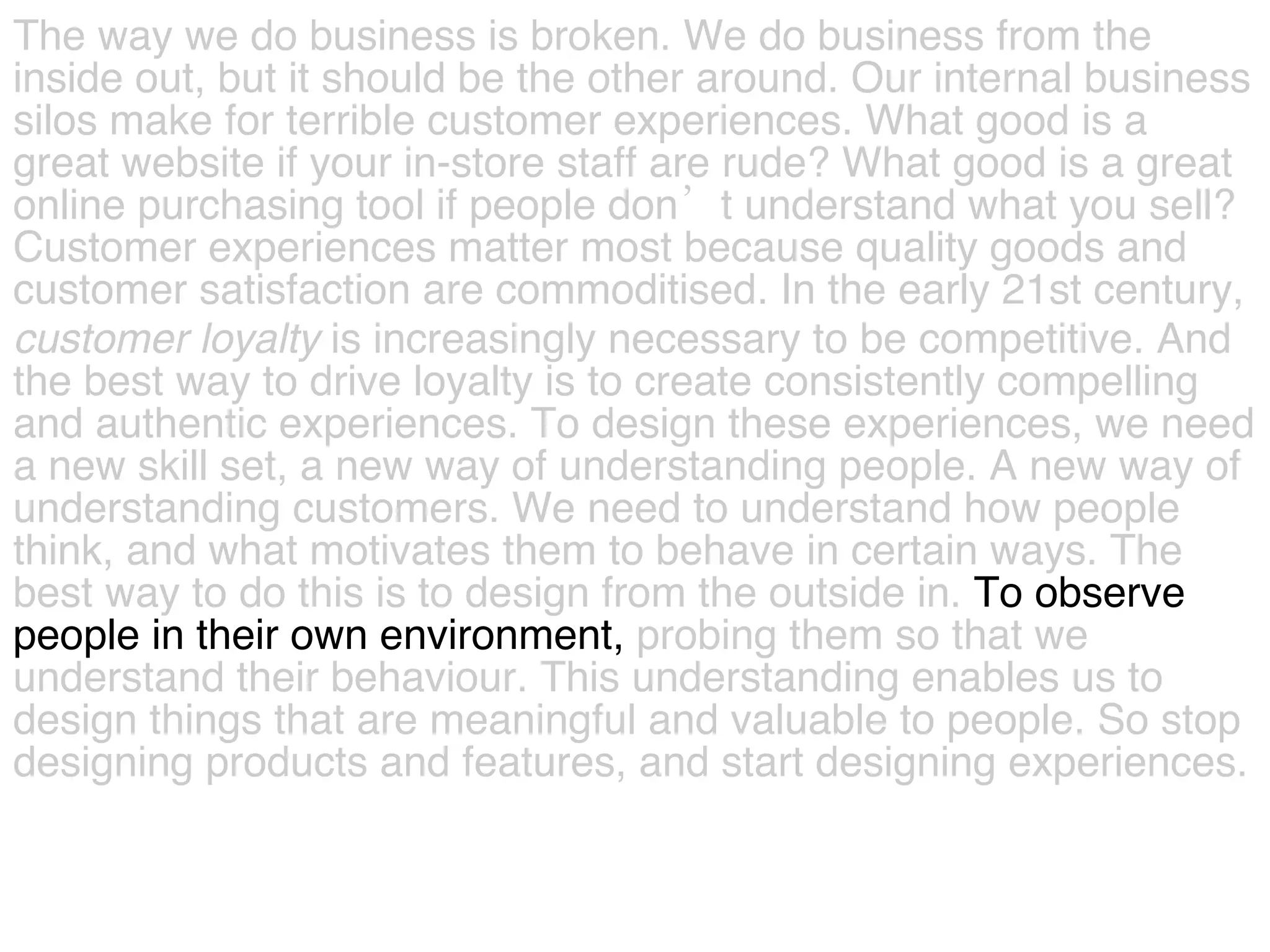 The way we do business is broken. We do business from the  inside out, but it should be the other around. Our internal business  silos make for terrible customer experiences. What good is a  great website if your in-store staff are rude? What good is a great  online purchasing tool if people don’t understand what you sell?  Customer experiences matter most because quality goods and  customer satisfaction are commoditised. In the early 21st century,  customer   loyalty  is increasingly necessary to be competitive. And  the best way to drive loyalty is to create consistently compelling  and authentic experiences. To design these experiences, we need  a new skill set, a new way of understanding people. A new way of  understanding customers. We need to understand how people  think, and what motivates them to behave in certain ways. The  best way to do this is to design from the outside in.  To observe  people in their own environment,  probing them so that we  understand their behaviour. This understanding enables us to  design things that are meaningful and valuable to people.   So stop  designing products and features, and start designing experiences.  