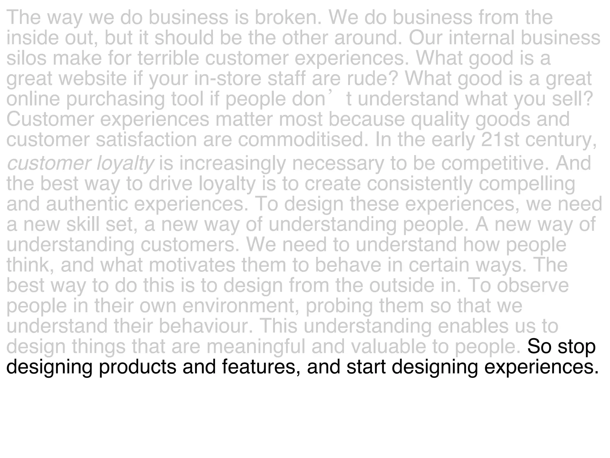 The way we do business is broken. We do business from the  inside out, but it should be the other around. Our internal business  silos make for terrible customer experiences. What good is a  great website if your in-store staff are rude? What good is a great  online purchasing tool if people don’t understand what you sell?  Customer experiences matter most because quality goods and  customer satisfaction are commoditised. In the early 21st century,  customer   loyalty  is increasingly necessary to be competitive. And  the best way to drive loyalty is to create consistently compelling  and authentic experiences. To design these experiences, we need  a new skill set, a new way of understanding people. A new way of  understanding customers. We need to understand how people  think, and what motivates them to behave in certain ways. The  best way to do this is to design from the outside in. To observe  people in their own environment, probing them so that we  understand their behaviour. This understanding enables us to  design things that are meaningful and valuable to people.  So stop  designing products and features, and start designing experiences.  