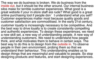 The way we do business is broken. We do business from the  inside out , but it should be the other around. Our internal business  silos make for terrible customer experiences. What good is a  great website if your in-store staff are rude? What good is a great  online purchasing tool if people don’t understand what you sell?  Customer experiences matter most because quality goods and  customer satisfaction are commoditised. In the early 21st century,  customer   loyalty  is increasingly necessary to be competitive. And  the best way to drive loyalty is to create consistently compelling  and authentic experiences. To design these experiences, we need  a new skill set, a new way of understanding people. A new way of  understanding customers. We need to understand how people  think, and what motivates them to behave in certain ways. The  best way to do this is to design from the  outside in . To observe  people in their own environment, probing them so that we  understand their behaviour. This understanding enables us to  design things that are meaningful and valuable to people. So stop  designing products and features, and start designing experiences.  