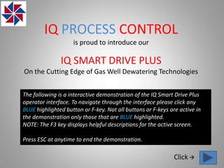 IQ PROCESS CONTROL
                    is proud to introduce our

               IQ SMART DRIVE PLUS
On the Cutting Edge of Gas Well Dewatering Technologies


The following is a interactive demonstration of the IQ Smart Drive Plus
operator interface. To navigate through the interface please click any
BLUE highlighted button or F-key. Not all buttons or F-keys are active in
the demonstration only those that are BLUE highlighted.
NOTE: The F3 key displays helpful descriptions for the active screen.

Press ESC at anytime to end the demonstration.

                                                              Click 
 