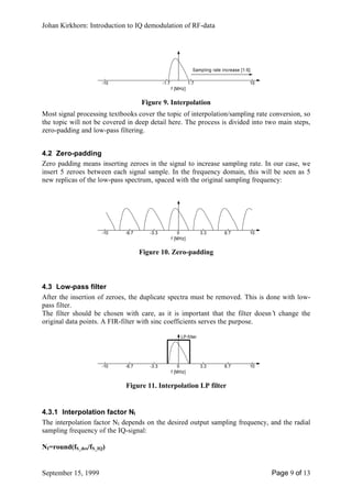 Johan Kirkhorn: Introduction to IQ demodulation of RF-data




                                                                 Sampling rate increase [1:6]

                     -10                      -1.7             1.7                          10
                                                     f [MHz]


                                    Figure 9. Interpolation
Most signal processing textbooks cover the topic of interpolation/sampling rate conversion, so
the topic will not be covered in deep detail here. The process is divided into two main steps,
zero-padding and low-pass filtering.


4.2 Zero-padding
Zero padding means inserting zeroes in the signal to increase sampling rate. In our case, we
insert 5 zeroes between each signal sample. In the frequency domain, this will be seen as 5
new replicas of the low-pass spectrum, spaced with the original sampling frequency:




                     -10     -6.7      -3.3              0           3.3        6.7         10
                                                     f [MHz]


                                    Figure 10. Zero-padding



4.3 Low-pass filter
After the insertion of zeroes, the duplicate spectra must be removed. This is done with low-
pass filter.
The filter should be chosen with care, as it is important that the filter doesn’ change the
                                                                                t
original data points. A FIR-filter with sinc coefficients serves the purpose.

                                                         LP-filter




                     -10     -6.7      -3.3              0           3.3        6.7         10
                                                     f [MHz]


                             Figure 11. Interpolation LP filter


4.3.1 Interpolation factor NI
The interpolation factor NI depends on the desired output sampling frequency, and the radial
sampling frequency of the IQ-signal:

NI=round(fS_des/fS_IQ)


September 15, 1999                                                                               Page 9 of 13
 