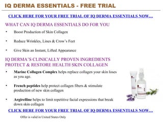 IQ DERMA ESSENTIALS - FREE TRIAL   CLICK HERE FOR YOUR FREE TRIAL OF IQ DERMA ESSENTIALS NOW… CLICK HERE FOR YOUR FREE TRIAL OF IQ DERMA ESSENTIALS NOW… Offer is valid in United States Only WHAT CAN IQ DERMA ESSENTIALS DO FOR YOU ,[object Object],[object Object],[object Object],IQ DERMA’S CLINICALLY PROVEN INGREDIENTS PROTECT & RESTORE HEALTH SKIN COLLAGEN ,[object Object],[object Object],[object Object]