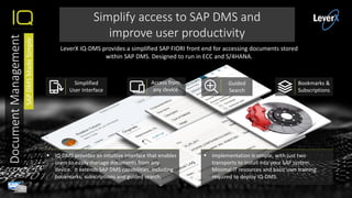  Implementation is simple, with just two
transports to install into your SAP system.
Minimal IT resources and basic user training
required to deploy IQ-DMS.
 IQ-DMS provides an intuitive interface that enables
users to easily manage documents from any
device. It extends SAP DMS capabilities, including
bookmarks, subscriptions and guided search.
Simplify access to SAP DMS and
improve user productivity
Simplified
User Interface
Access from
any device
Guided
Search
Bookmarks &
Subscriptions
LeverX IQ-DMS provides a simplified SAP FIORI front end for accessing documents stored
within SAP DMS. Designed to run in ECC and S/4HANA.
DocumentManagement
SAPDMSMadeSimple
 