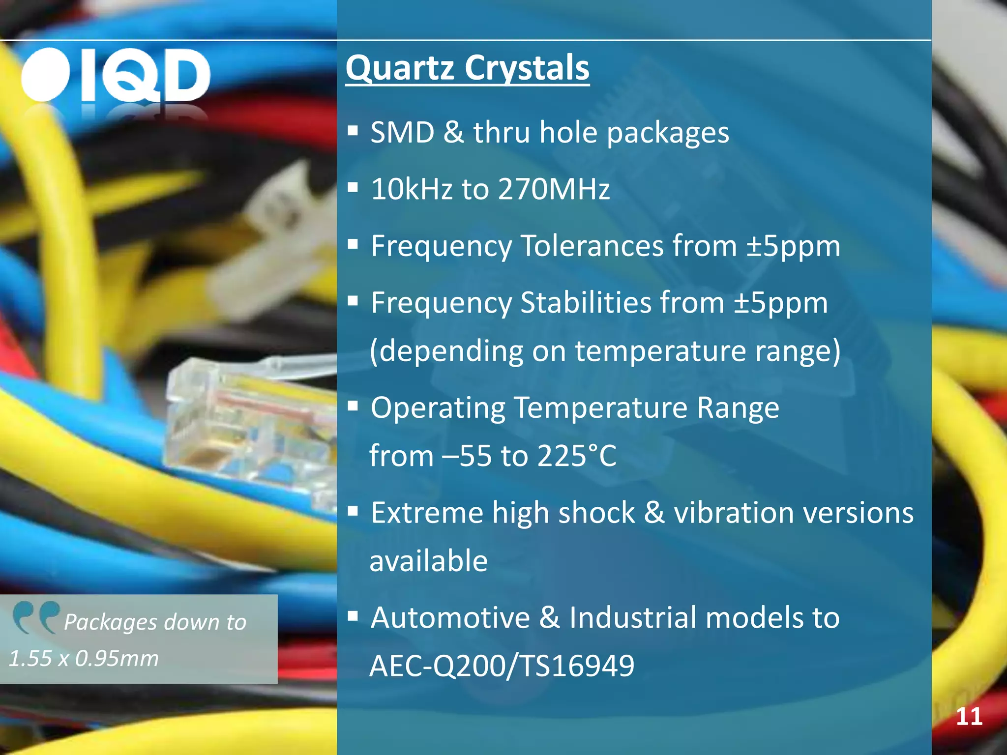 Packages down to
1.55 x 0.95mm
Quartz Crystals
 SMD & thru hole packages
 10kHz to 270MHz
 Frequency Tolerances from ±5ppm
 Frequency Stabilities from ±5ppm
(depending on temperature range)
 Operating Temperature Range
from –55 to 225°C
 Extreme high shock & vibration versions
available
 Automotive & Industrial models to
AEC-Q200/TS16949
11
 