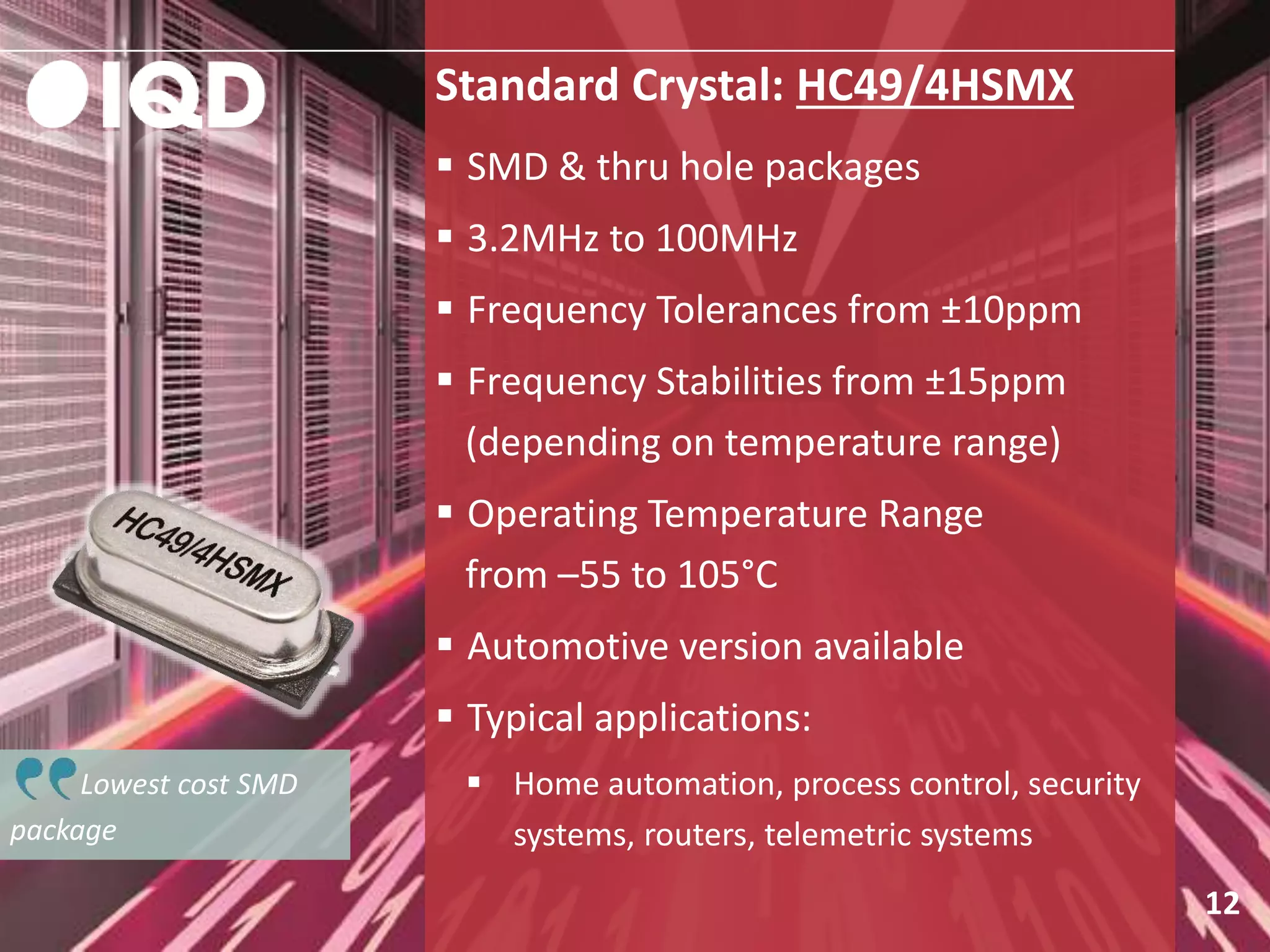 Lowest cost SMD
package
Standard Crystal: HC49/4HSMX
 SMD & thru hole packages
 3.2MHz to 100MHz
 Frequency Tolerances from ±10ppm
 Frequency Stabilities from ±15ppm
(depending on temperature range)
 Operating Temperature Range
from –55 to 105°C
 Automotive version available
 Typical applications:
 Home automation, process control, security
systems, routers, telemetric systems
12
 