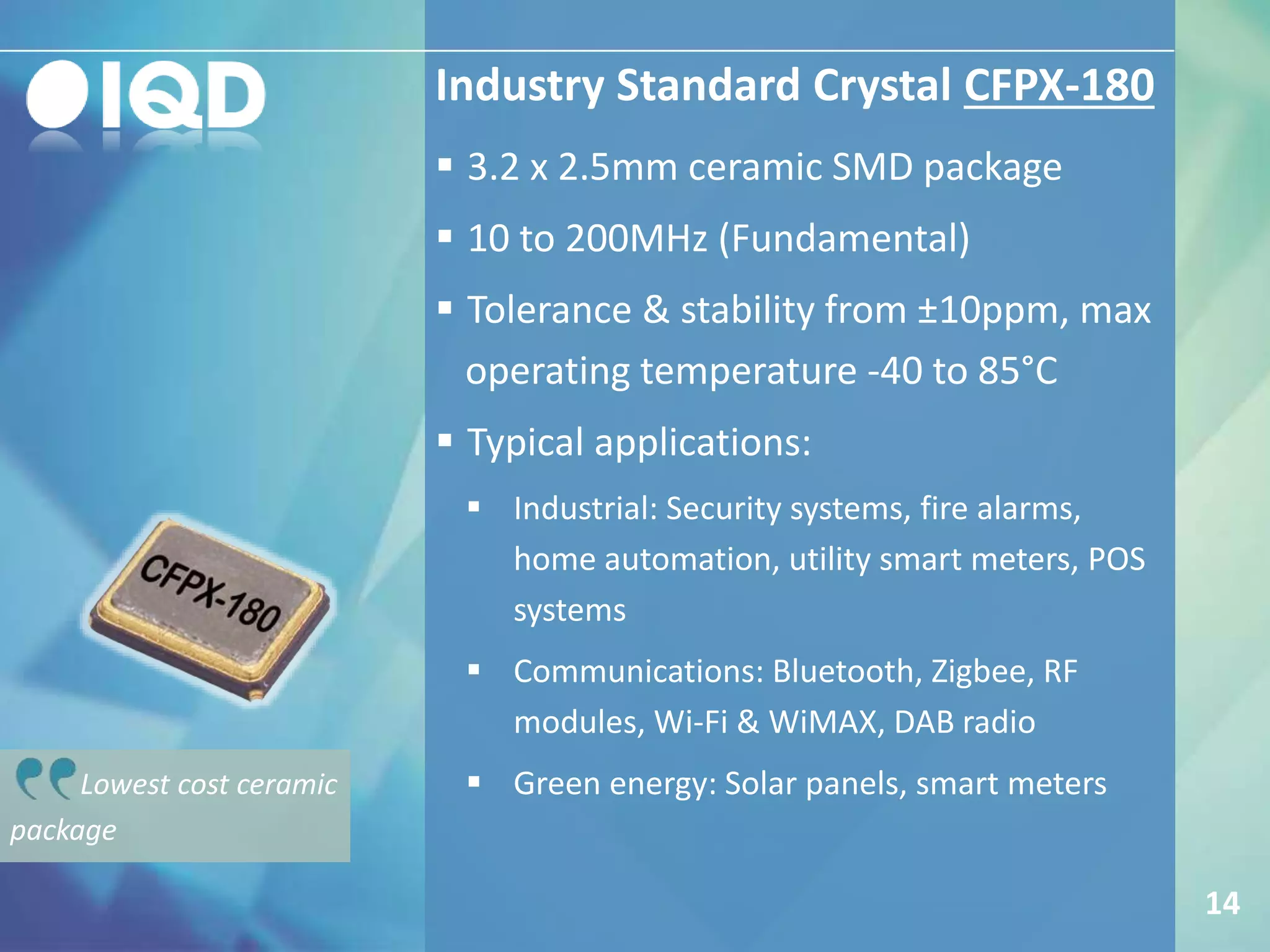 Industry Standard Crystal CFPX-180
14
 3.2 x 2.5mm ceramic SMD package
 10 to 200MHz (Fundamental)
 Tolerance & stability from ±10ppm, max
operating temperature -40 to 85°C
 Typical applications:
 Industrial: Security systems, fire alarms,
home automation, utility smart meters, POS
systems
 Communications: Bluetooth, Zigbee, RF
modules, Wi-Fi & WiMAX, DAB radio
 Green energy: Solar panels, smart metersLowest cost ceramic
package
 